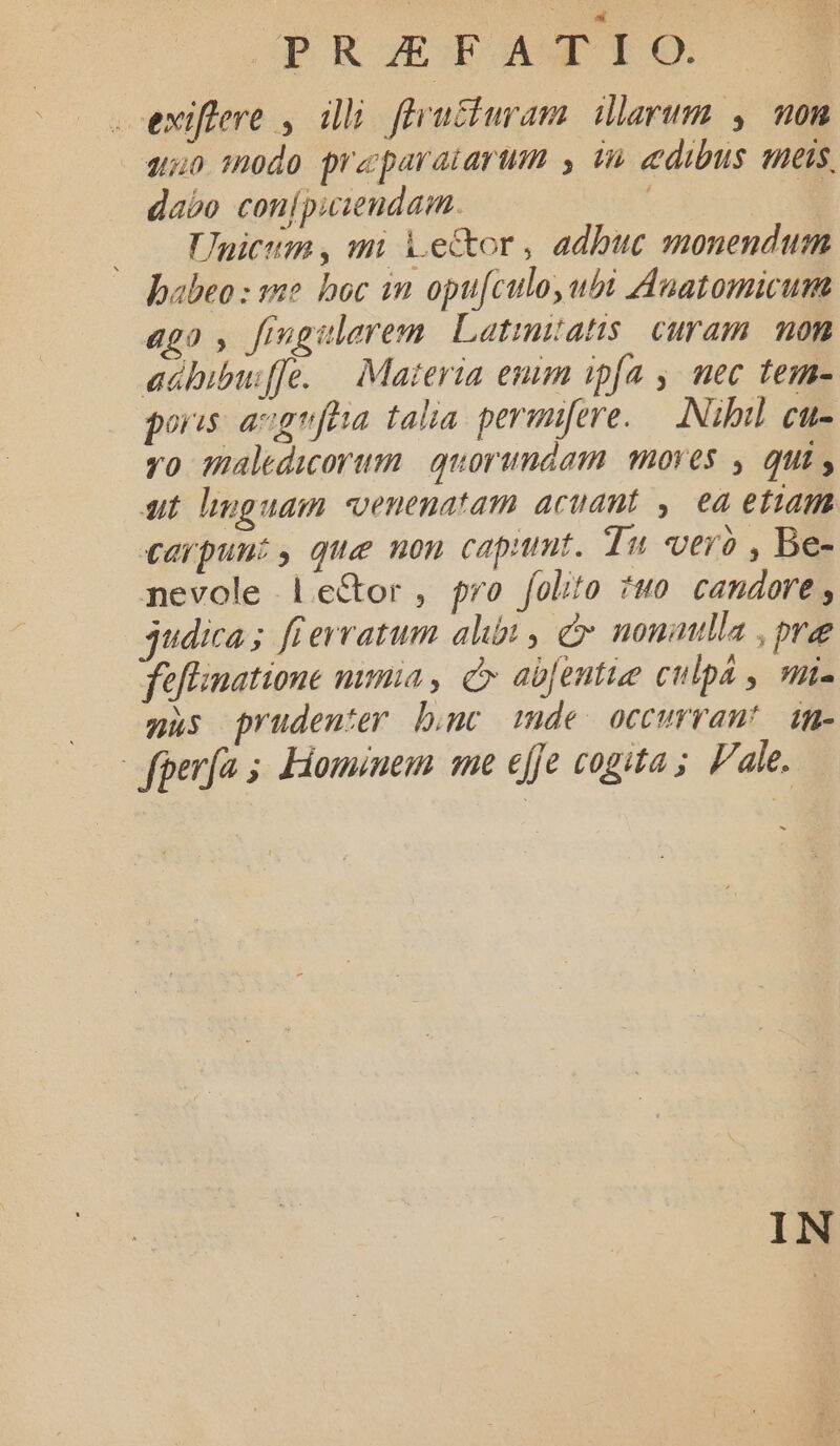 ? si GPOROGEG OO AUGTO eviftlere , illi fleu£iuram. illarum , non 250 :0do preparatarum , in edibus meis, dabo conípuieudam. Jnicum , mi Vector , adbuc monendum babeo : a2 boc im opu[culo, ubi Auatomicum ago , fiugulerem. Latimatis. curam. non adhbibuffe. — Materia emm ipfa ,. mec tem- poris agrfha talia permifere..— . Nibil. cu- yo maledicorum. | quorundam. mores , qui , ut linguam -venenatam acuant y. ea etiam carpunt, que non capumt. Tu vero , Be- nevole le&amp;or , pro folito ?uo candore , judica; fierratum alibi , e nonatlla , ove feflinatione nma, Cx ab[entue culpá , un- gus prudenter bnc mde occurrant! dg- fperfa 5 Hominem mme effe cogita; Pale,.— IN