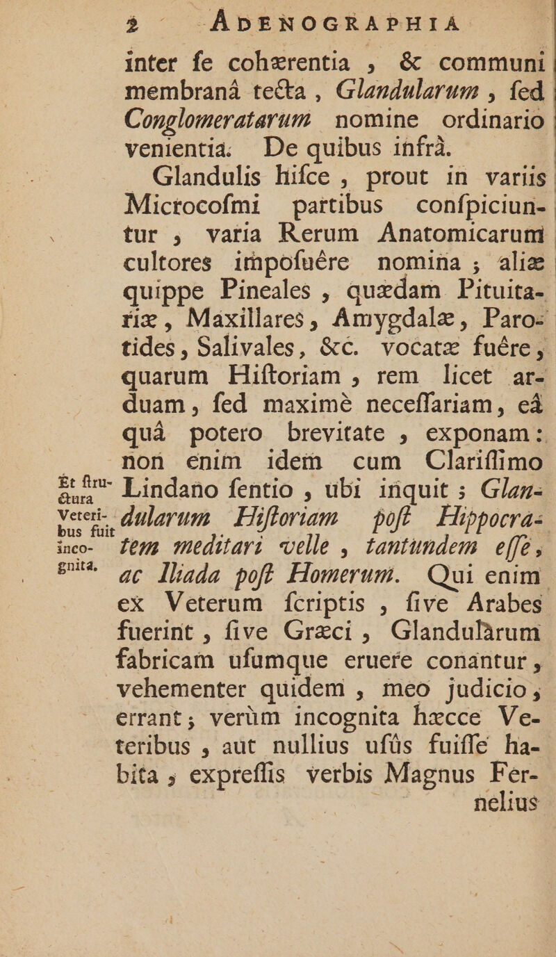 inter fe coherentia ;, &amp; communi membraná te&amp;ta , Glandularum , fed Conglomeratarum | nomine | ordinario venientia; De quibus infrà. . Glandulis hifce , prout in variis. Microcofmi partibus — confpiciun- | tur , varia Rerum Anatomicarum | cultores impofuére nomina ;, aliz quippe Pineales , quxdam Pituita- riz , Maxillares, Amygdalz, Paro: | tides, Salivales, &amp;c. vocatz fuére, quarum Hiftoriam , rem licet ar- duam, fed maximé neceffariam, eá quà potero brevitate , exponam: MmD»0n enim idem cum Clariflfimo &amp; S Lindano fentio , ubi inquit ; Glaz- veei- duarum; Hif torium — poff Hipporra- ico- Zeus süeditari velle , tantundem. e[fe, BUT qc lhada pofü Homerum. Qui eaim. ex Veterum fcriptis , five Arabes fuerint , five Greci ,. Glandulàrum fabricam ufumque eruere conantur , vehementer quidem , meo judicio; errant; verüm incognita hecce Ve- teribus , aut nullius ufüs fuiffe ha- bita; expreffis. verbis Magnus Fer- ! nelius