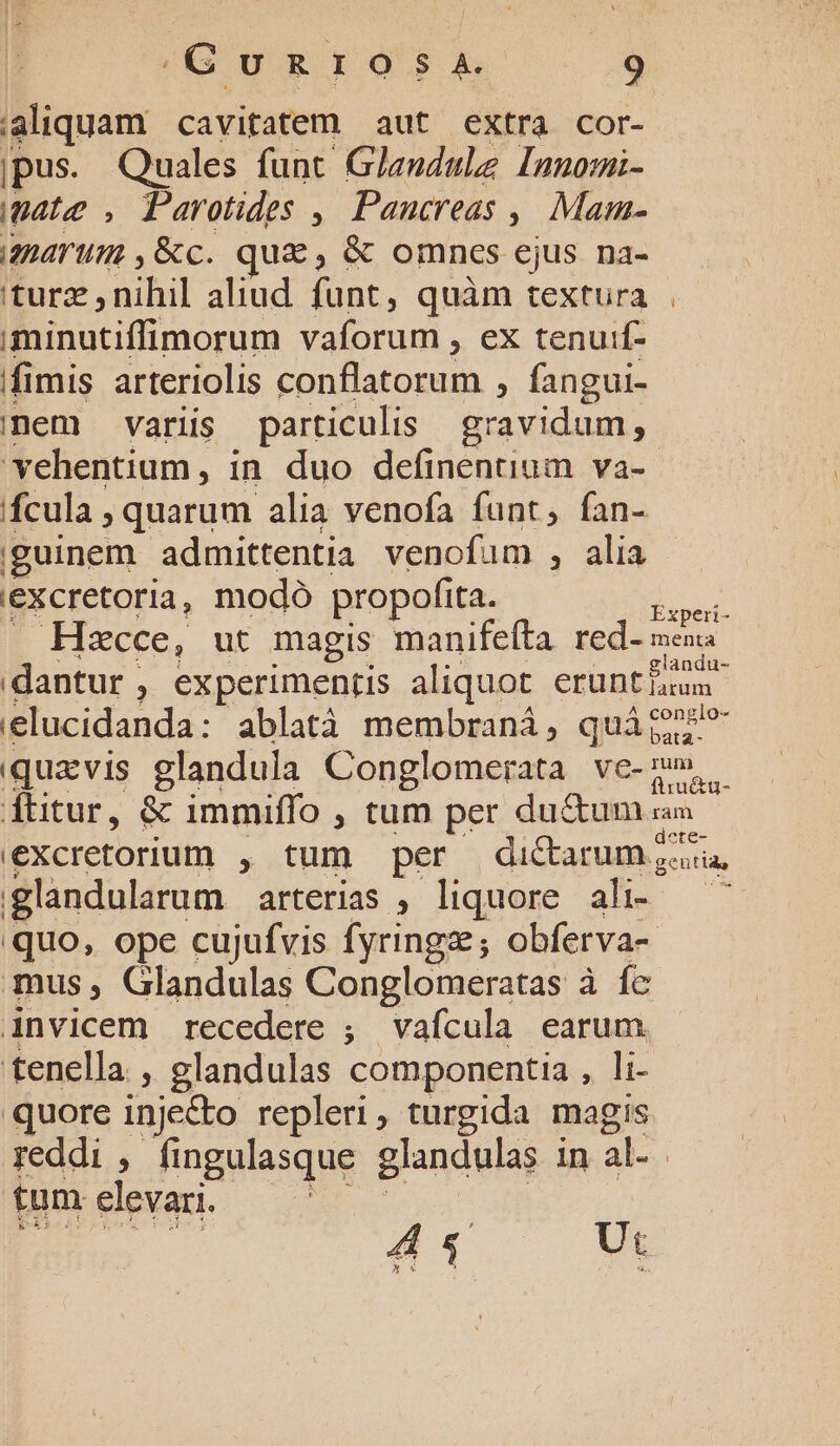 JG DRIOSRA -..49 aliquam cavitatem aut extra cor- jpus. Quales funt Gleudule Innomi- pata, Parotides , Paucreas ,| Mam- amarum ,&c. qua, & omnes ejus na- itura j nihil aliud funt, quàm textura minutiffimorum vaforum , ex tenuif- ffimis arteriolis conflatorum , fangui- mem varii particulis gravidum , vehentium, in duo definentium va- fcula , quarum alia venofa funt, fan- iguinem admittentia venofum , alia iexcretoria, modó propofíta. dd Hacce, ut magis manifeíta tedoeu dantur , experimentis aliquot crüntitum. lucidanda: ablatà membraná, quát? bata iqua vis glandula Conglomerata ve- D dtitur, & immiffo , tum per du&um sn excretorium , tum per di&arum zu, glandularum arterias , liquore ali- — quo, ope cujufvis fyringz; obferva- mus, Glandulas Conglomeratas à fc invicem recedere ; vafícula earum tenella , glandulas componentia , li- quore inje&o repleri, turgida magis reddi , fingulasque glandulas in al- | tum elevari. 414 Ut