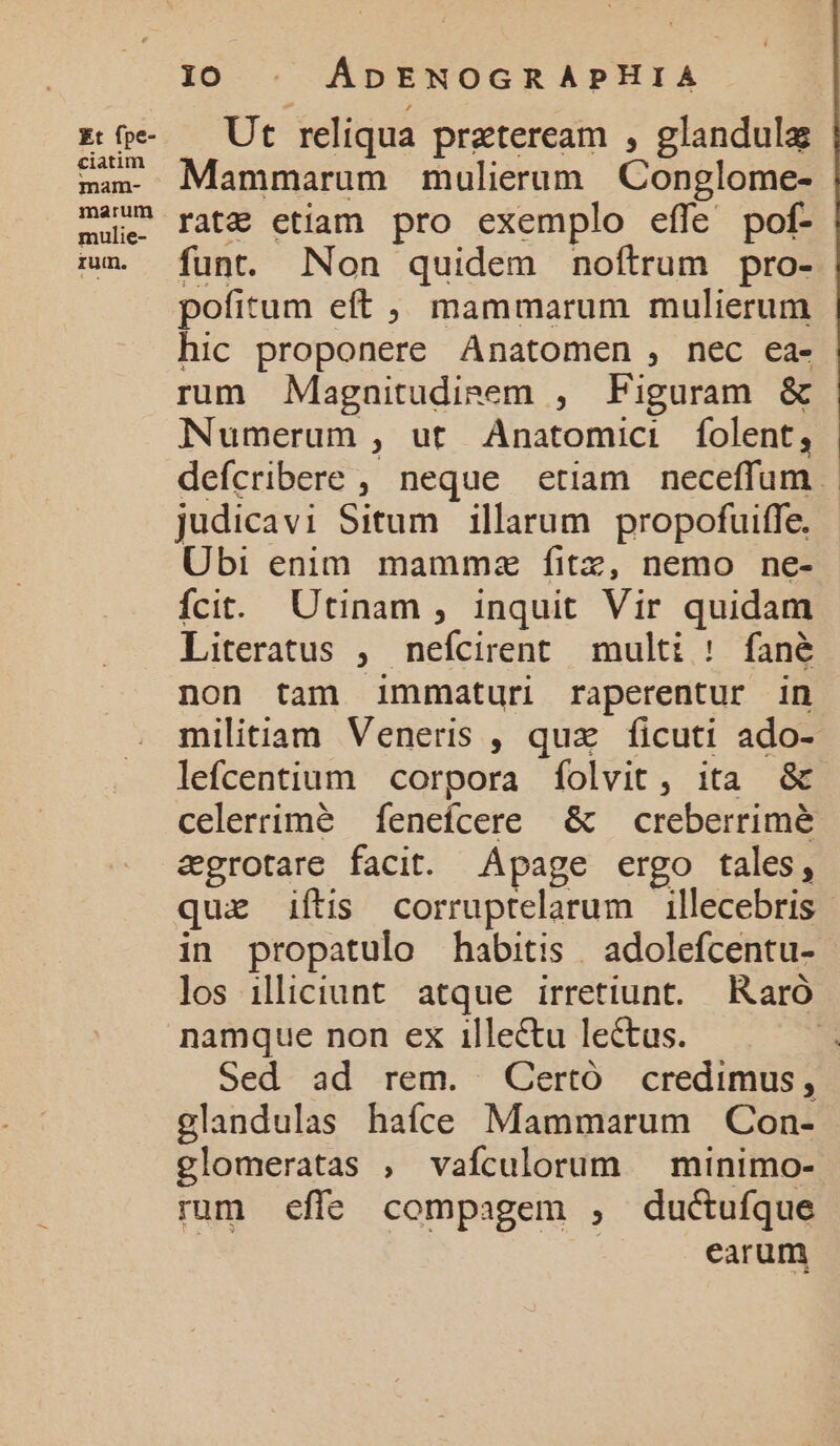 Ut reliqua praeteream , glandulz Mammarum mulierum Conglome- rat&amp; etiam pro exemplo effe pof- funt. Non quidem noftrum pro- pofitum eft ,, mammarum mulierum hic proponere Anatomen , nec ea- rum Magnitudieem , Figuram &amp; Numerum , ut Anatomici folent, judicavi Situm illarum propofuiffe, Ubi enim mammz fitz, nemo ne- fcit. Utinam , inquit Vir quidam non tam immaturi raperentur in lefcentium corpora folvit, ita &amp; &amp;grotare facit. Apage ergo tales, in propatulo habitis | adolefcentu- los illiciunt. atque irretiunt. Raró namque non ex 1illectu lectus. Sed ad rem. Certó credimus, glandulas haífce Mammarum Con- glomeratas , vaículorum — minimo- rum effe compagem , ductufque earum