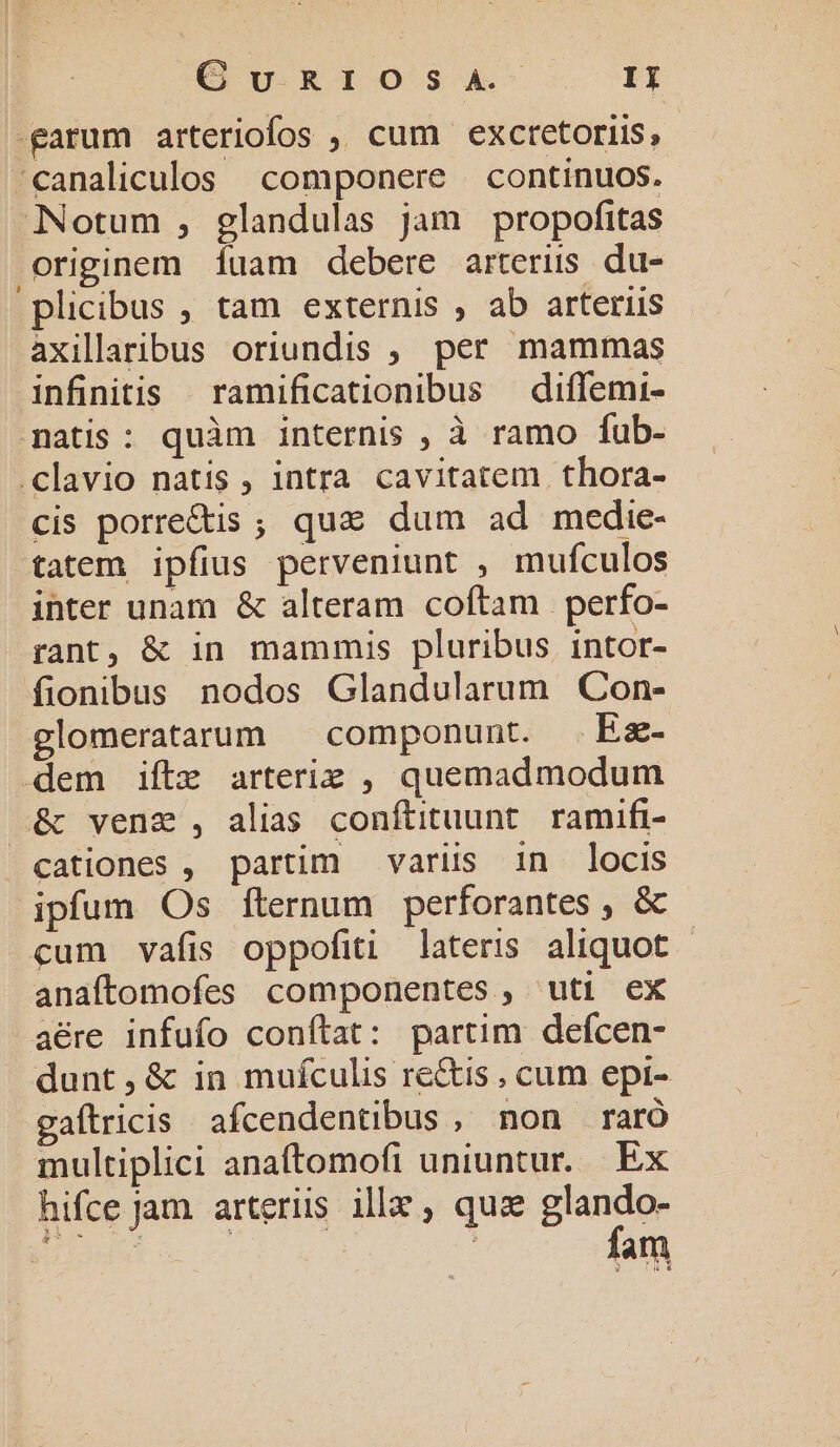 Qu R.TOS3A--. EF -garum arteriofos ,, cum exctetoriis , €analiculos componere | continuos. Notum , glandulas jam propofitas originem 1íuam debere arteris du- plicibus , tam externis , ab arteriis axillaribus oriundis ;. per mammas infinitis | ramificationibus | diffemi- natis: quàm internis , à ramo fub- .clavio natis, intra cavitatem thora- cis porre&amp;is ; qua dum ad medie- tatem ipfius perveniunt , mufculos inter unam &amp; alteram coftam perfo- rant, &amp; in mammis pluribus intor- fionibus nodos Glandularum Con- glomerataum ^ componunt. Ez- dem iftz arterie , quemadmodum &amp; vene , alias conftituunt. ramifi- cationes , partim variis in locis ipfum Os fternum perforantes , &amp; cum vafis oppofiti lateris aliquot - anaftomofes componentes, uti ex aére infufo conftat: partim defcen- dunt,&amp; in muículis re&amp;is , cum epi- gaftricis afcendentibus , non raró multiplici anafítomofi uniuntur. Ex hifce Jam. arteriis ille, quz mei He | : p i5 IH