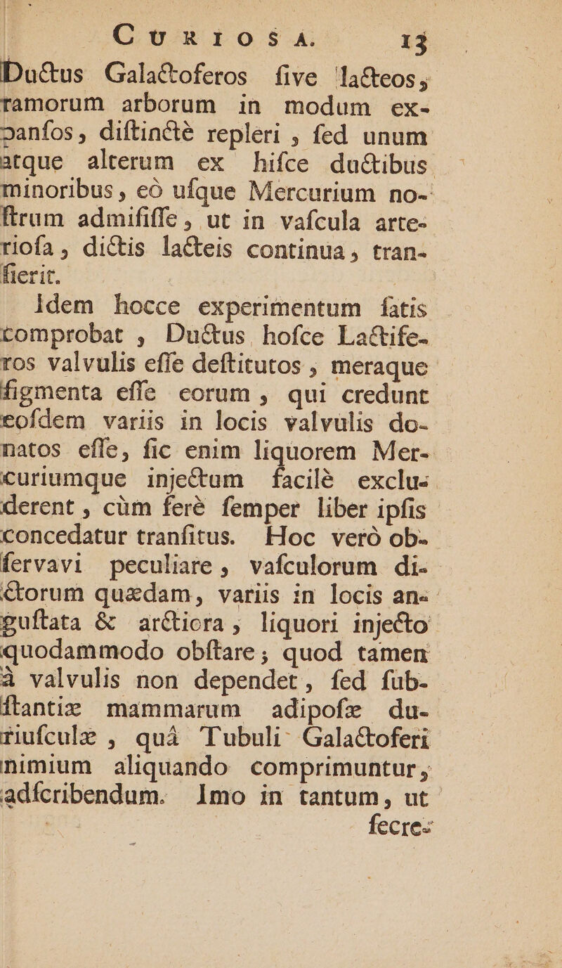 Du&us Gala&oferos five la&eos, ramorum arborum in modum ex- oanfos, diftincté repleri , fed unum atque alterum ex hifce du&ibus. minoribus , có ufque Mercurium no- ftrum admififfe , ut in vafcula arte- riofa, di&tis laCteis continua, tran- fierit. | idem hocce experimentum fatis tomprobat , Du&us hofce La&ife- ros valvulis effe deftitutos , meraque figmenta effe corum , qui credunt eofdem variis in locis valvulis do- natos efle, fic enim liquorem Mer-. Ccuriumque inje&um facilé exclus. derent , cüm feré femper liber ipfis concedatur tranfitus. Hoc veró ob- fervavi peculiare, vafculorum di. €torum quadam, variis in locis an«- guftata & arctiora, liquori injecto quodammodo obftare; quod tamen à valvulis non dependet, fed füb- Ítantie mammarum adipofe du- ruufculg , quá 'Tubuli. Galactoferi nimium aliquando comprimuntur adfcribendum. mo in tantum, ut. | fecre-