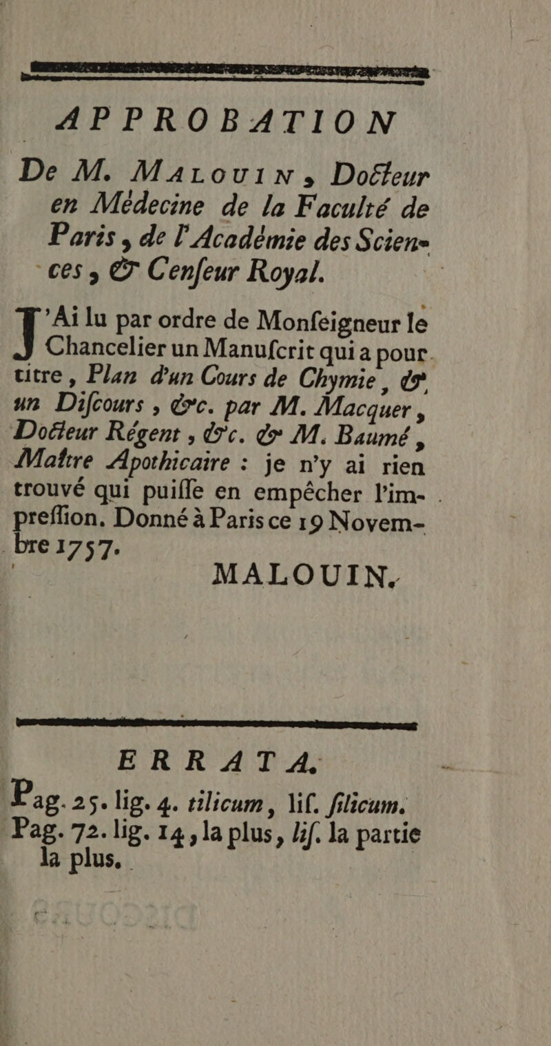 APPROBATION De M. Marouin:; Doéfeur en Médecine de la Faculté de Paris , de l'Académie des Scien= ces » © Cenfeur Royal. ’Ai lu par ordre de Monfeigneur le J Chancelier un Manufcrit qui a pour. utre, Plan dun Cours de Chymie, € un Dfcours , &amp;*c. par M. Macquer, Docteur Régent , dc. &amp; M. Baumé , Matre Apothicaire : je n’y ai rien trouvé qui puifle en empêcher l’im- . preffion. Donné à Paris ce 19 Novem- bre 1757. Te MALOUIN. ER Drm GE ERRATA. Pag.2s. lig. 4. tilicum, if. filicum. Pag. 72. lig. 14, la plus, lif. la partie l plus.