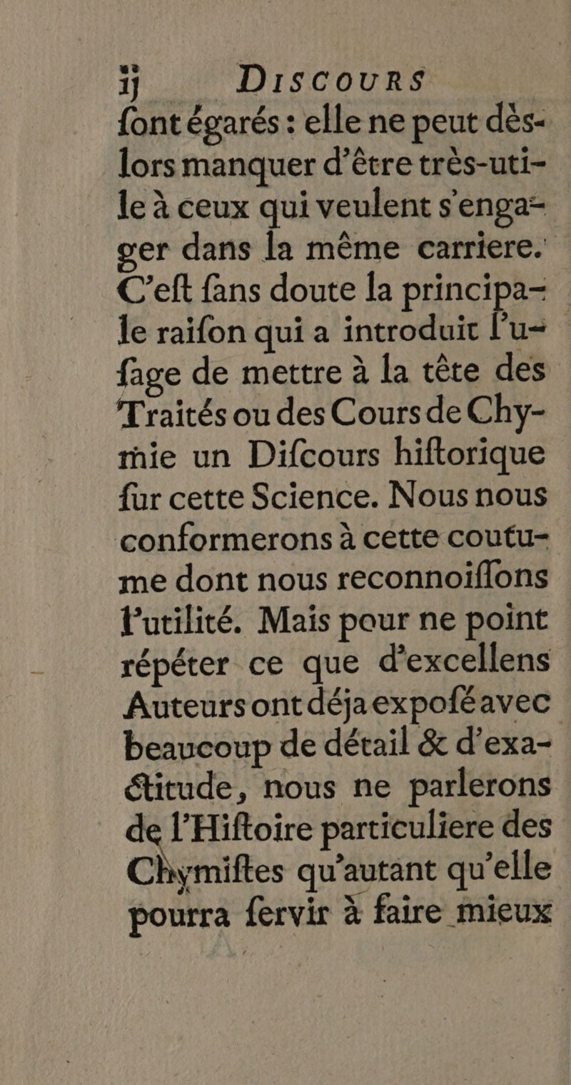 {ont égarés : elle ne peut dés- lors manquer d’être très-uti- le à ceux qui veulent s'enga- er dans la même carriere. C'eft fans doute la principa= le raïfon qui a introduit l'u- | fage de mettre à la tête des Traités ou des Cours de Chy- mie un Difcours hiftorique fur cette Science. Nous nous conformerons à cette coutu- me dont nous reconnoiflons l'utilité. Mais pour ne point répéter ce que d’excellens Auteursontdéjaexpofé avec beaucoup de détail &amp; d’exa- étitude, nous ne parlerons pr particuliere des Chymiftes qu'autant qu’elle pourra fervir à faire mieux
