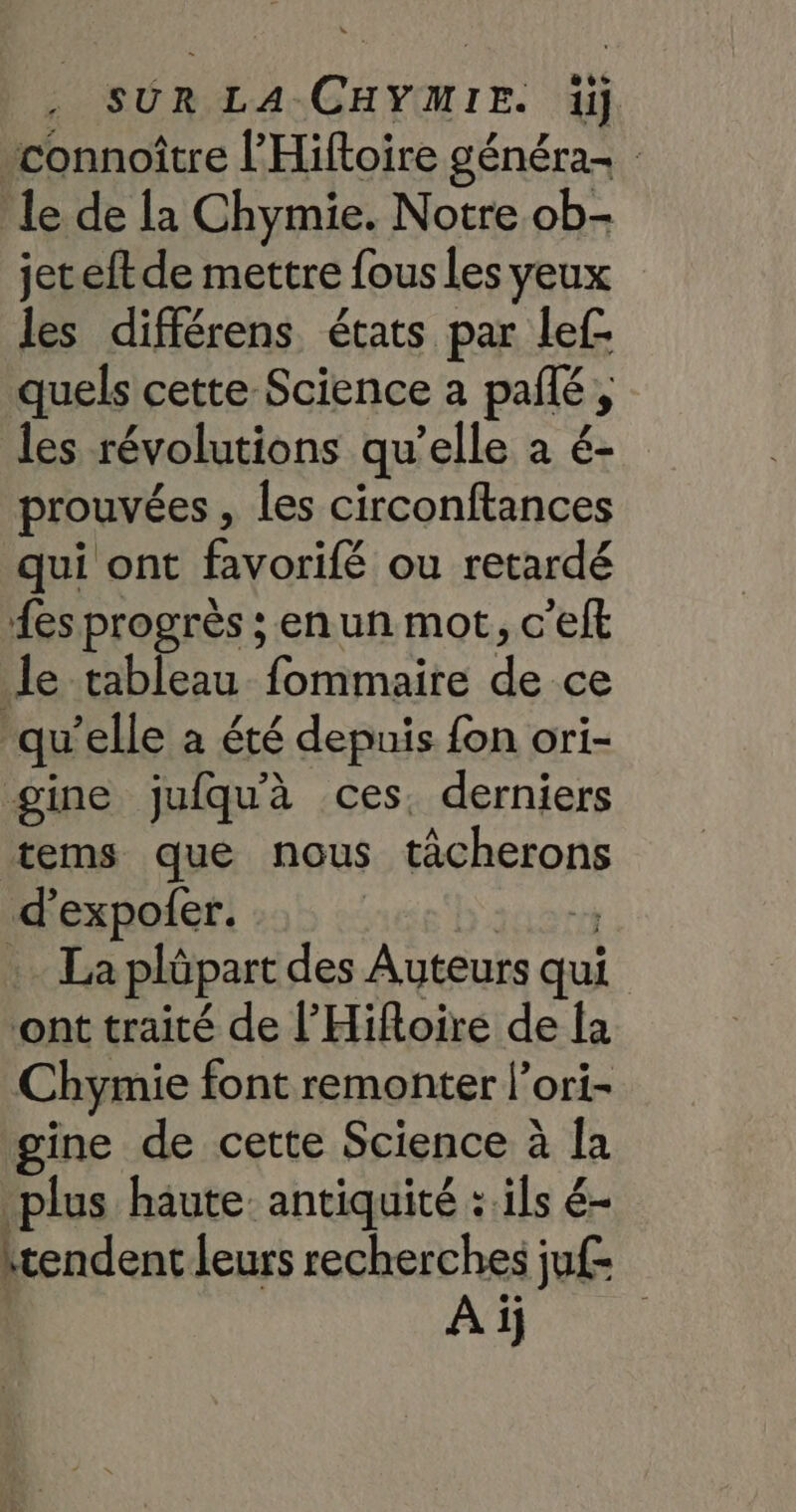 connoître l’'Hiftoire généra- : le de la Chymie. Notre ob- jeteft de mettre fous les yeux les différens états par lef- quels cette Science a pañlé, les révolutions qu’elle a é- prouvées , les circonftances qui ont favorifé ou retardé {es progrès ; en un mot, c’eft le tableau fommaire de ce ‘qu’elle à été depuis fon ori- gine jufqu'à ces. derniers tems que nous tâcherons d’expofer. b'anert . La plüpart des Auteurs qui ont traité de l’Hifloire de la Chymie font remonter l’ori- gine de cette Science à la plus haute: antiquité : ils é- itendent leurs recherches juf- Aï