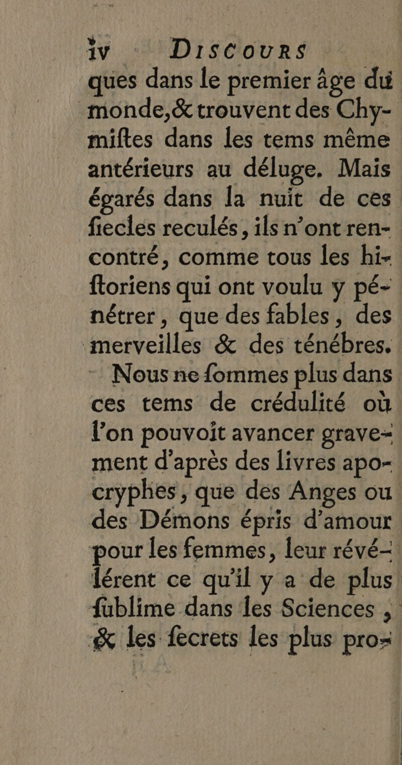 ques dans le premier âge du _monde,&amp; trouvent des Chy- miftes dans les tems même antérieurs au déluge. Mais égarés dans la nuit de ces fiecles reculés, ils n’ontren- contré, comme tous les hi- ftoriens qui ont voulu y pé- nétrer, que des fables, des merveilles &amp; des ténébres. Nous ne fommes plus dans ces tems de crédulité où l’on pouvoit avancer grave- ment d’après des livres apo- cryphes, que des Anges ou des Démons épris d’amour pour les femmes, leur révé- Îérent ce qu’il y a de plus! fublime dans les Sciences ; &amp; les fecrets les plus pro