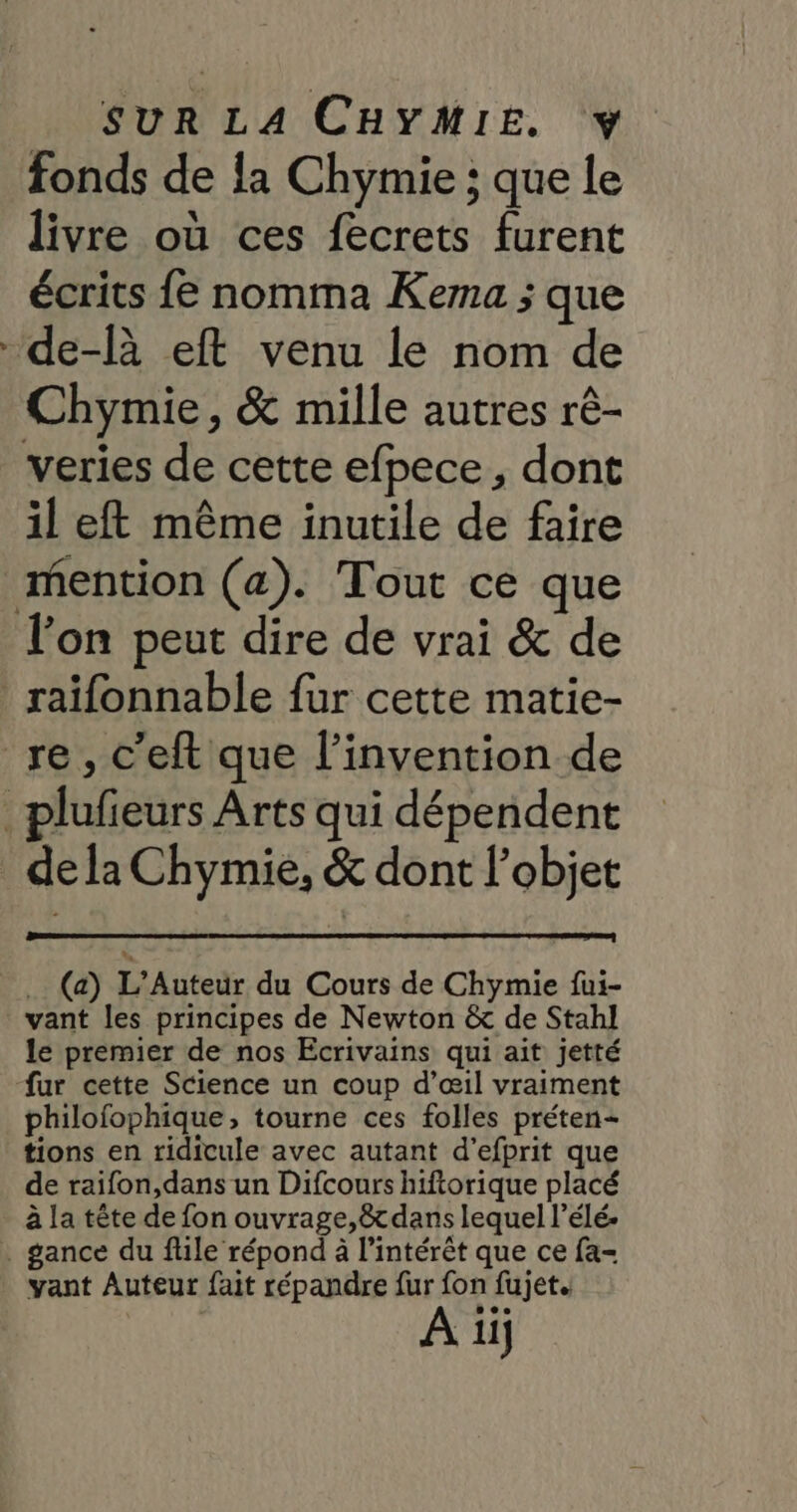 SUR LA CHYMIE. fonds de la Chymie ; que le livre où ces fecrets furent écrits {e nomma Kema ; que -de-là eft venu le nom de Chymie, &amp; mille autres rê- veries de cette efpece, dont il eft même inutile de faire mention (a). Tout ce que l’on peut dire de vrai &amp; de raifonnable {ur cette matie- re, c’eft que l'invention de _plufieurs Arts qui dépendent de la Chymie, &amp; dont l’objet . (a) L’Auteur du Cours de Chymie fui- vant les principes de Newton &amp; de Stahl le premier de nos Ecrivains qui ait jetté fur cette Science un coup d’œil vraiment philofophique, tourne ces folles préten- tions en ridicule avec autant d’efprit que de raifon,dans un Difcours hiftorique placé à la tête de fon ouvrage,êtdans lequel l’élé- . gance du flile répond à l’intérêt que ce fa- vant Auteur fait répandre fur fon fujet. A iij