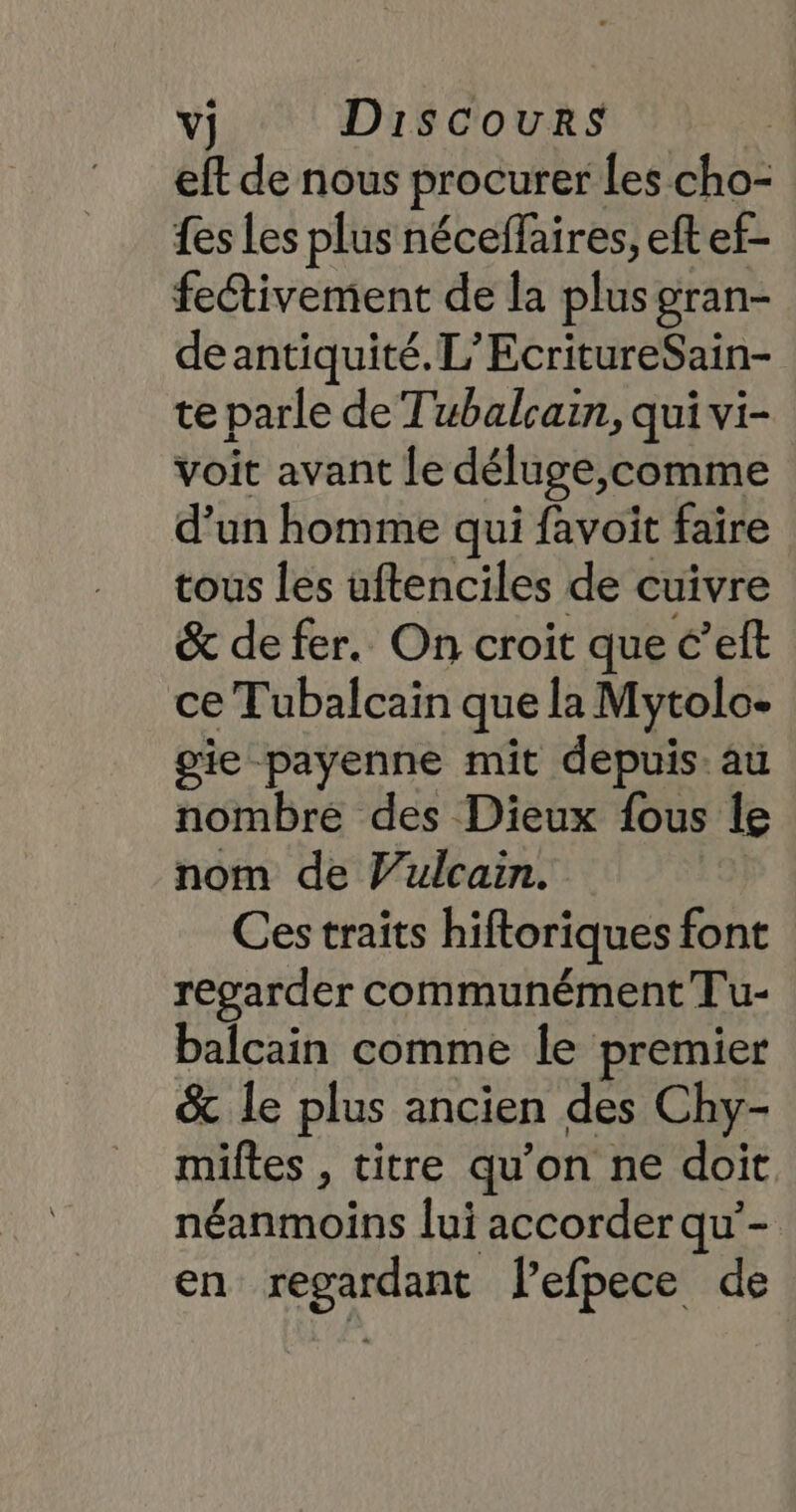 eft de nous procurer Les cho- fes Les plus néceffaires, eft ef- fectivement de la plus gran- deantiquité. L’EcritureSain- te parle de Tubalcain, qui vi- voit avant le déluge, comme d’un homme qui favoit faire tous les uftenciles de cuivre &amp; de fer. On croit que c’eft ce Tubalcain que la Mytolo- gie payenne mit depuis: au nombre des Dieux fous le nom de V’ulcain. Ces traits hiftoriques font regarder communément Tu- balcain comme le premier &amp; le plus ancien des Chy- miftes , titre qu’on ne doit néanmoins lui accorder qu’- en regardant lefpece de