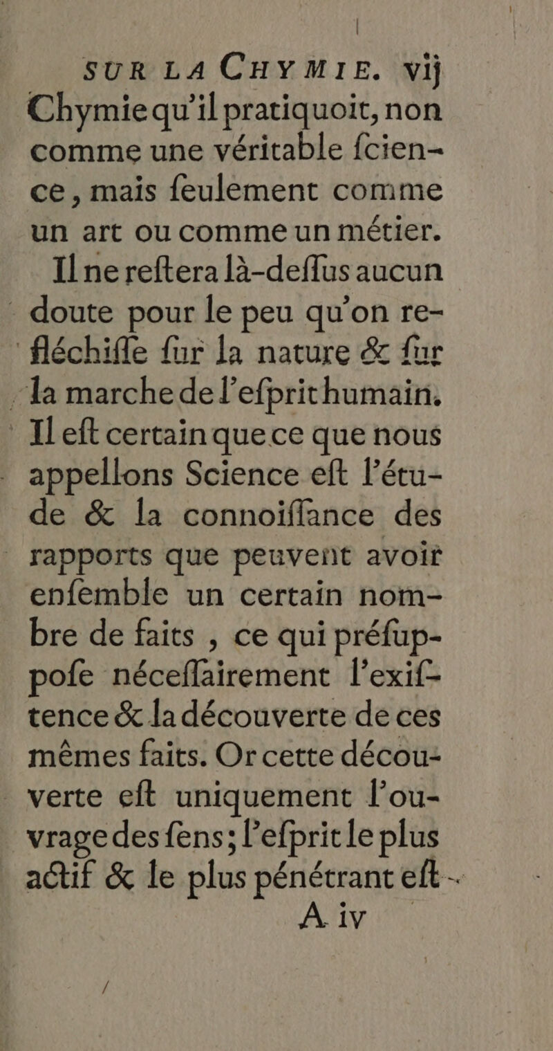 | SUR LA CHYMIE. vij Chymiequ'il pratiquoit, non comme une véritable fcien- ce, mais feulement comme un art ou comme un métier. Il ne reftera là-deflus aucun - doute pour le peu qu’on re- fléchifle fur la nature &amp; fur la marche de l’efprithumain. _Ileft certain que ce que nous appellons Science eft l’étu- de &amp; la connoïffance des | rapports que peuveñt avoir enfemble un certain nom- bre de faits , ce qui préfup- pofe néceflairement l'exif- tence &amp; la découverte de ces mêmes faits. Or cette décou- verte eft uniquement l’ou- vrage des fens; l’efprit le plus actif &amp; le plus pénétrant eft. A iv