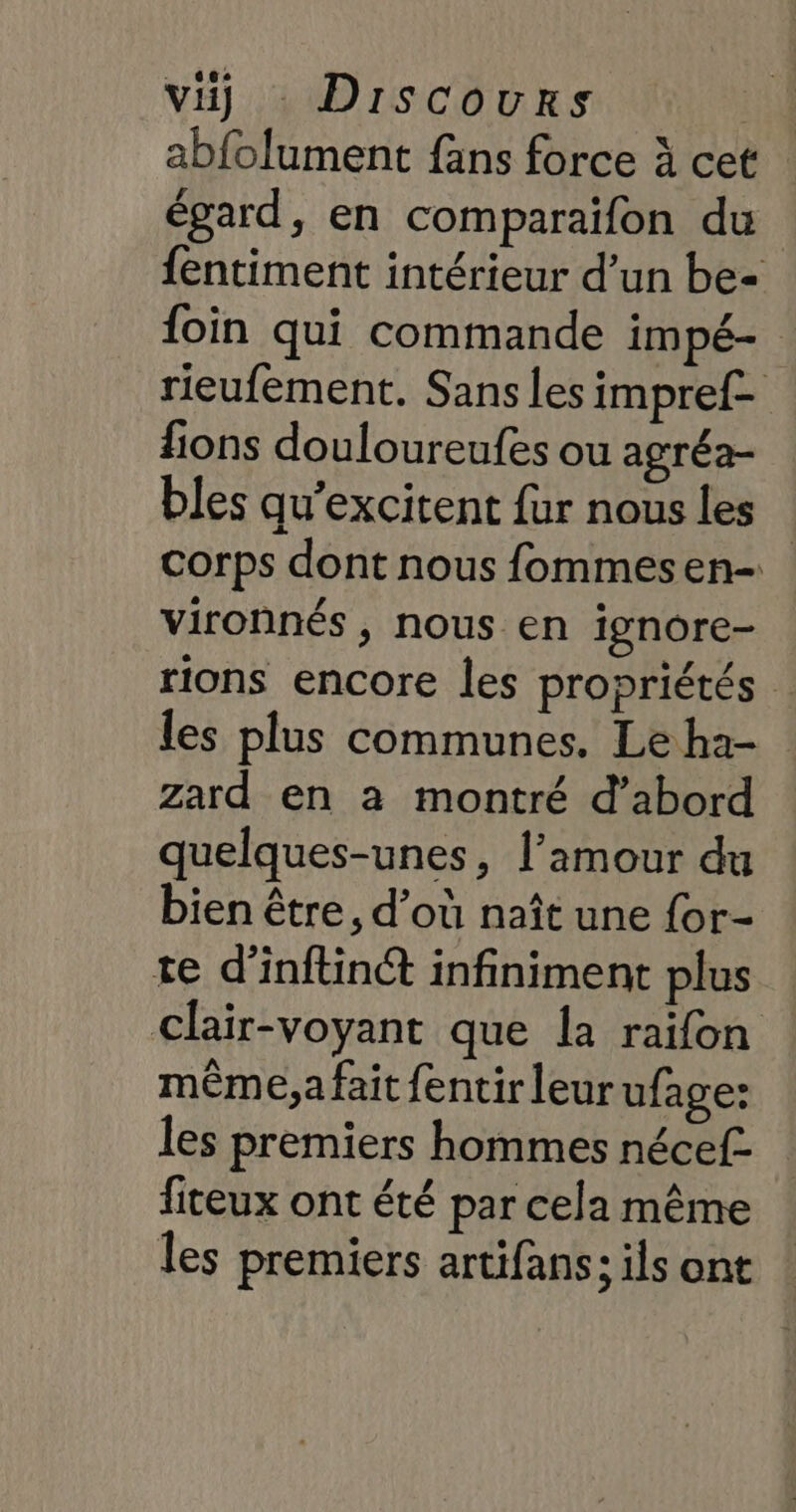 abfolument fans force à cet égard, en comparaïifon du fentiment intérieur d’un be- foin qui commande impé- rieufement. Sans les impref- lions douloureufes ou agréa- bles qu’excitent fur nous les corps dont nous fommesen- vironnés, nous en ignore- rions encore les propriétés . les plus communes. Le ha- zard en à montré d’abord quelques-unes, l’amour du bien être, d’où naît une for- te d’inftin® infiniment plus clair-voyant que la raifon même,a fait fentirleur ufage: les premiers hommes nécef- fiteux ont été par cela même les premiers artifans; ils ont