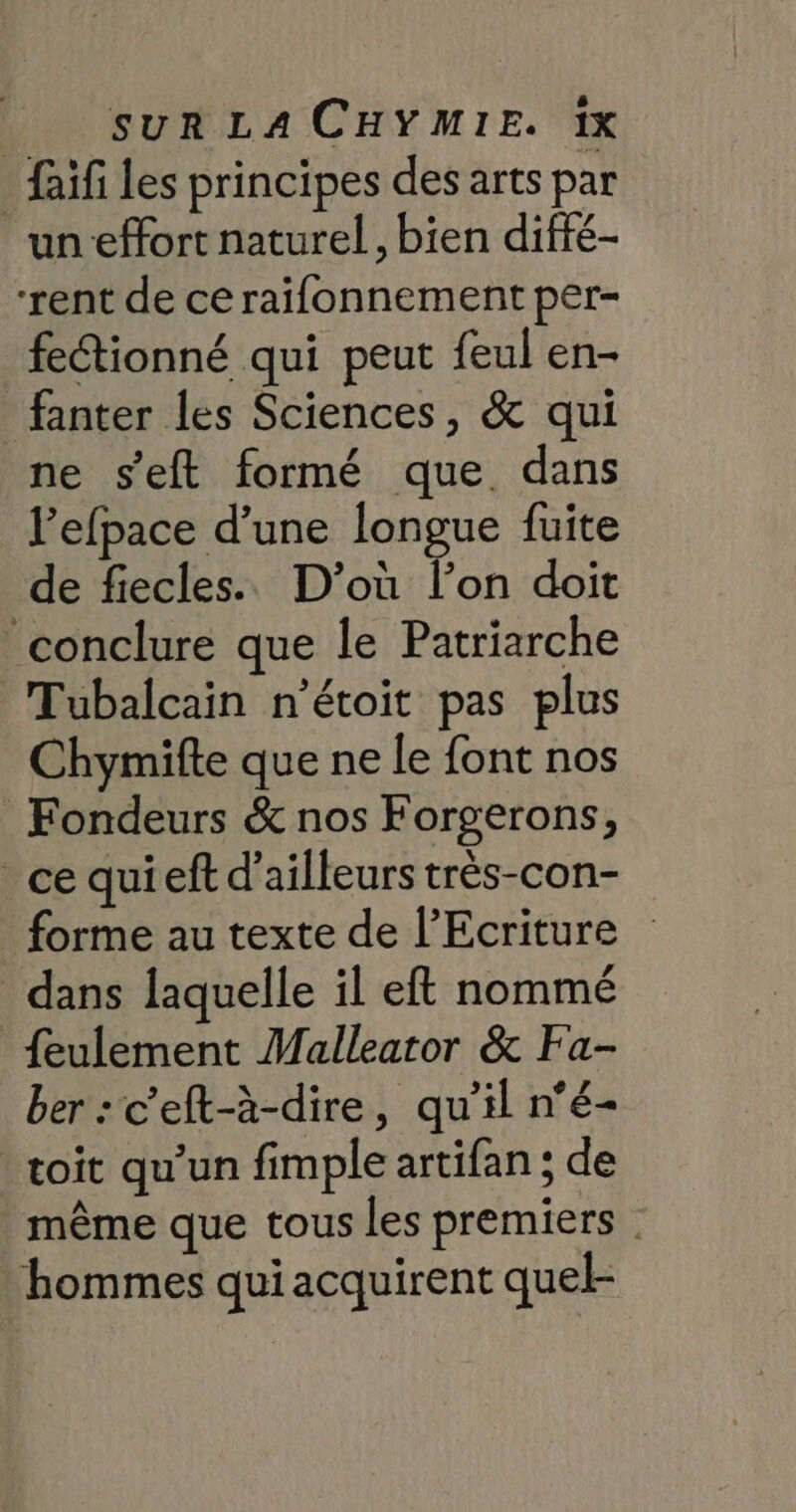 faif les principes des arts par un effort naturel, bien difié- “rent de ce raifonnement per- feétionné qui peut feul en- fanter les Sciences, &amp; qui ne s'eft formé que dans Pefpace d’une longue fuite de fiecles.. D'où l’on doit ‘conclure que le Patriarche Tubalcain n'étoit pas plus Chymifte que ne le font nos Fondeurs &amp; nos Forgerons, ce quieft d’ailleurs très-con- forme au texte de l’Ecriture dans laquelle il eft nommé {eulement Malleator &amp; Fa- ber:c'eft-à-dire, qu’il n°é- toit qu’un fimple artifan ; de même que tous les premiers | hommes qui acquirent quel-