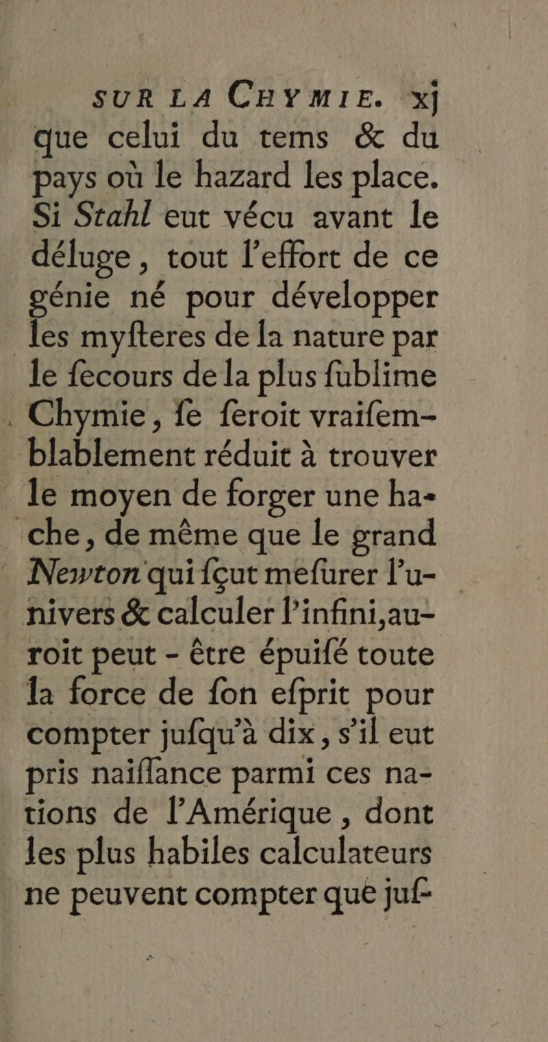 que celui du tems &amp; du pays où le hazard les place. Si Stahl eut vécu avant le déluge , tout l'effort de ce génie né pour développer les myfteres de la nature par le fecours de la plus fublime . Chymie, fe feroit vraifem- blablement réduit à trouver le moyen de forger une ha- _ che, de même que le grand Newton qui {çut mefurer l’u- nivers &amp; calculer l’infini,au- roit peut - être épuifé toute la force de fon efprit pour compter jufqu’à dix, s’il eut pris naïiflance parmi ces na- tions de l'Amérique , dont les plus habiles calculateurs | ne peuvent compter que juf-
