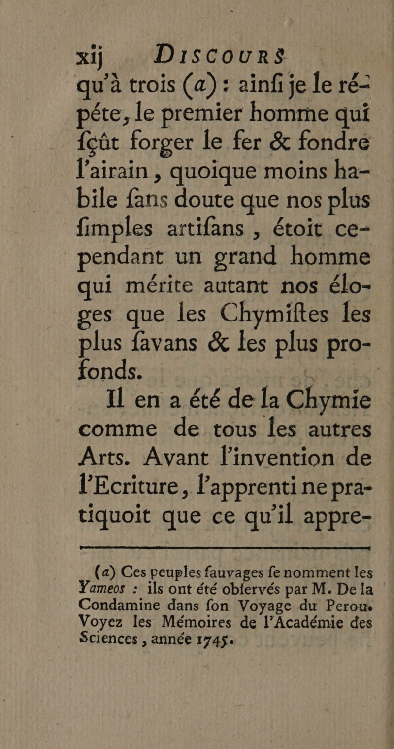 qu'à trois (a): aïnf je le ré- péte, le premier homme qui {çût forger le fer &amp; fondre l'airain , quoique moins ha- bile fans doute que nos plus fimples artifans , étoit ce- pendant un grand homme ui mérite autant nos élo+ ges que les Chymiftes les plus favans &amp; les plus pro- fonds. ke f Il en a été de la Chymie comme de tous les autres Arts. Avant l'invention de l'Ecriture, l'apprenti ne pra- tiquoit que ce qu’il appre- (a) Ces peuples fauvages fe nomment les Yameos : ils ont été obfervés par M. De la Condamine dans fon Voyage du Perou Voyez les Mémoires de l’Académie des Sciences , année 1745.