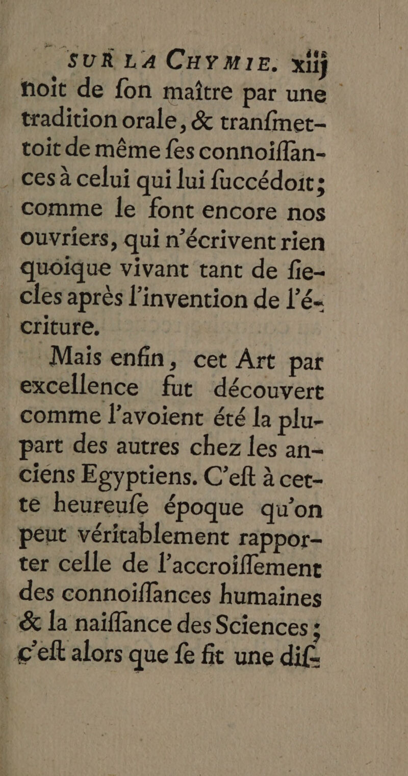 foit de fon maître par une tradition orale, &amp; tranfinet- toit de même fes connoiflan- . ces à celui qui lui fuccédoit; comme le font encore nos ouvriers, qui n’écrivent rien quoique vivant tant de fie- cles après l'invention de l’é- criture, Maïs enfin, cet Art par excellence fut découvert _ comme l’avoient été la plu- part des autres chez les an- ciens Egyptiens. C’eft à cet- te heureufe époque qu'on péut véritablement rappor- ter celle de l’accroiflement des connoiffances humaines &amp; la naïflance des Sciences ; c'elt alors que fe fit une dif: