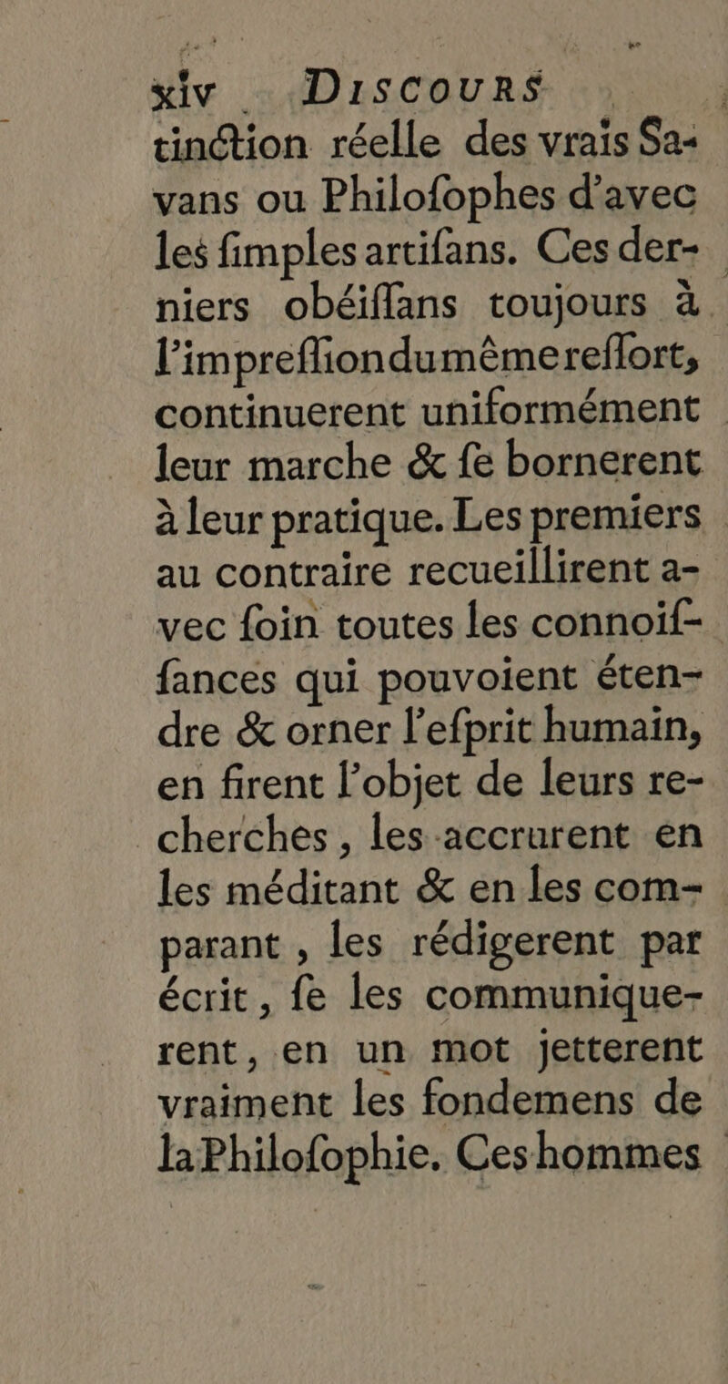 xivy Discours tinétion réelle des vraïs Sas vans ou Philofophes d'avec les fimples artifans. Ces der- niers obéiffans toujours à. l’imprefliondumêmereflort, continuerent uniformément leur marche &amp; fe bornerent à leur pratique. Les premiers au contraire recueillirent a- vec foin toutes les connoïf- fances qui pouvoient éten- dre &amp; orner l'efprit humain, en firent l’objet de leurs re- cherches , les accrurent en les méditant &amp; en les com parant , les rédigerent par écrit, fe les communique- rent, en un mot jetterent vraiment les fondemens de laPhilofophie. Ceshommes