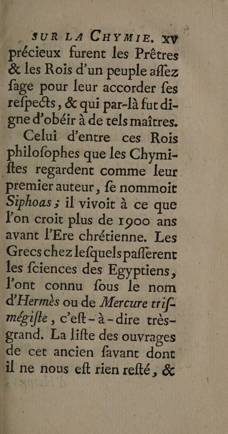 précieux furent les Prêtres & les Roïs d’un peuple aflez fage pour leur accorder fes refpects, & qui par-là fut di- _gne d’obéir à de tels maîtres. Celui d'entre ces Rois philofophes que les Chymi- ftes regardent comme leur premier auteur, {e nommoit Siphoas ; il vivoit à ce que Jon croit plus de 1900 ans avant l’Ere chrétienne. Les Grecs chez lefquelspaferent les fciences des Egyptiens, l'ont connu fous le nom d'Hermès ou de Mercure trif- mépille , c'eft-à-dire très- grand. La lifte des ouvrages de cet ancien favant dont il ne nous eft rien refté, & AN