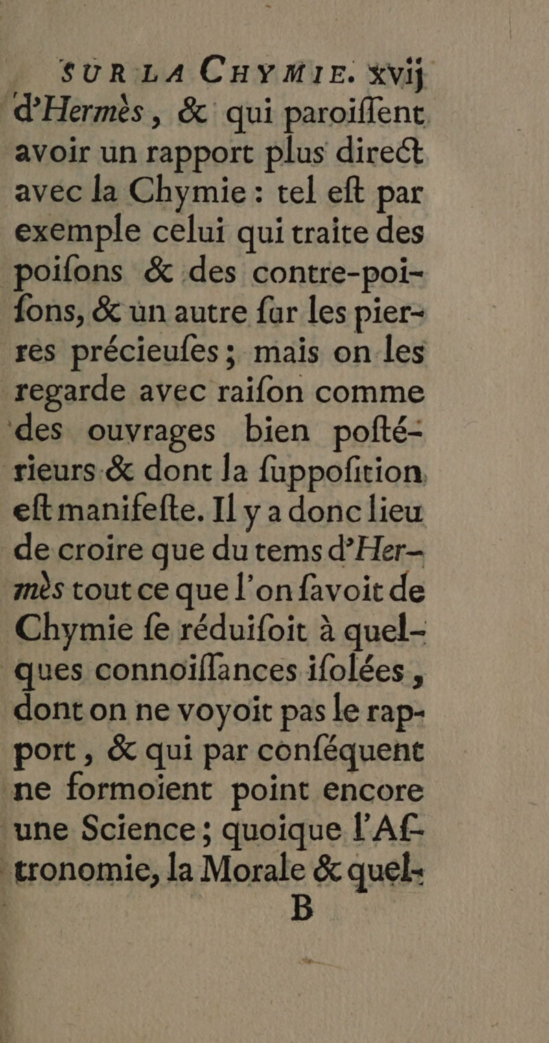 d’'Hermès, &amp; qui paroiflent avoir un rapport plus direct avec la Chymie: tel eft par exemple celui qui traite des poifons &amp; des contre-poi- {ons, &amp; un autre fur les pier- res précieufes ; mais on les regarde avec raifon comme des ouvrages bien pofté- rieurs.&amp; dont la fuppofition. eftmanifefte. Il y a donc lieu de croire que du tems d’Her- mès tout ce que l’on favoit de Chymie fe réduifoit à quel- ques connoïflances ifolées , dont on ne voyoiït pas le rap- port, &amp; qui par conféquent ne formoient point encore ‘une Science ; quoique l’Af- tronomie, la Morale &amp; quel: B