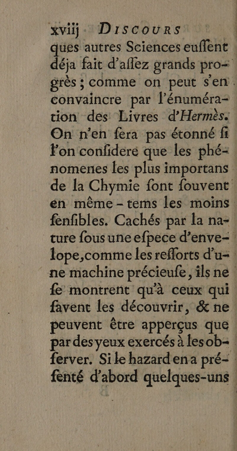 xviÿ- Discours | ques autres Sciences euflent déja fait d’aflez grands pro= grès ; comme on peut s'en. convaincre par l’énuméra- tion des Livres d’Hermès. On n'en fera pas étonné fi Fon confideré que les phé- nomenes les plus importans de [a Chymie font fouvent én même -tems les moins fenfibles. Cachés par la na- ture fousuneefpece d’enve-! lope,comme les reflorts d’u- | ne machine précieufe, ilsne fe montrent qu'à ceux qui favent les découvrir, &amp; ne peuvent être apperçus que par des veux exercés à lesob= ferver. Sike hazardena pré- | fenté d’abord quelques-uns |
