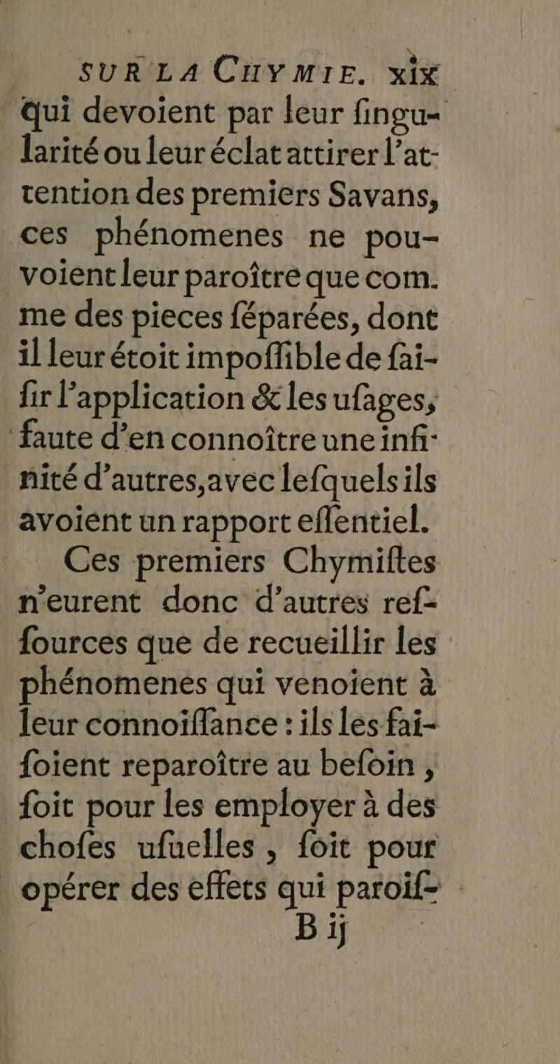 Qui devoient par leur fingu- larité ou leuréclat attirer l’at- tention des premiers Savans, ces phénomenes ne pou- voient leur paroître que com. me des pieces féparées, dont il leur étoit impoffible de fai- fir l'application &amp;lesufages, faute d’en connoîtreuneinf nité d’autres,avec lefquelsils avoient un rapport eflentiel. Ces premiers Chymiftes n'eurent donc d’autres ref- fources que de recueillir les phénomenes qui venoient à leur connoïffance : ils les fai- foient reparoître au befoin , {oit pour les employer à des chofes ufuelles, foit pour opérer des effets qui paroif- | Bip 7e