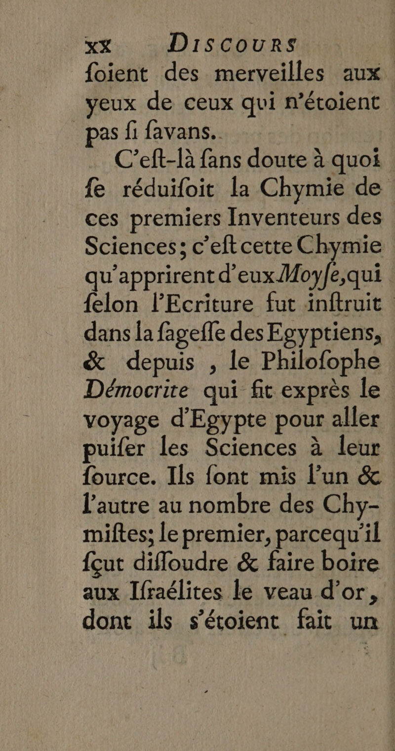 foient des merveilles aux yeux de ceux qui n’étoient pas fi favans.. C’eft-R fans doute à quoi fe réduifoit la Chymie de ces premiers Inventeurs des Sciences; c’eftcette Chymie qu’apprirent d'eux Moy/e,qui {elon lEcriture fut inftruit dans la fageffe des Egyptiens, &amp; depuis , le Philofophe Démocrite qui fit exprès le voyage d'Egypte pour aller puifer les Sciences à leur fource. Ils font mis l’un &amp; l’autre au nombre des Chy- miftes; le premier, parcequ'il {cut difloudre &amp; faire boire aux Jfraélites le veau d’or, dont ils s'étoient fait un