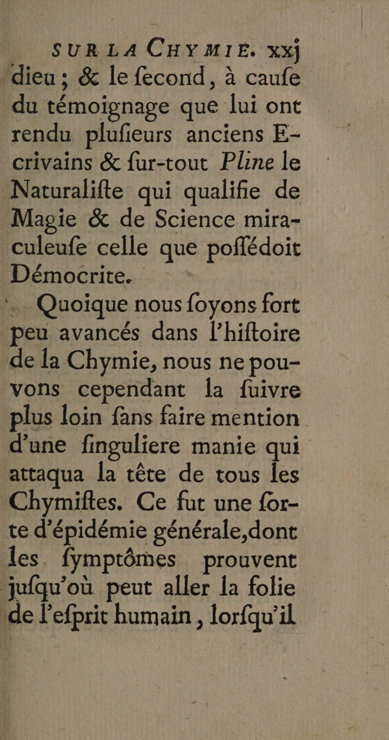 dieu ; &amp; le fecond, à caufe du témoignage que lui ont rendu plufieurs anciens E- crivains &amp; fur-tout Pline le Naturalifte qui qualifie de Magie &amp; de Science mira- culeufe celle que poflédoit Démocrite. *. Quoique nous foyons fort peu avancés dans l’hiftoire de la Chymie, nous ne pou- vons cependant la fuivre plus loin fans faire mention d'une finguliere manie qui attaqua la tête de tous les Chymiftes. Ce fut une {or- te d'épidémie générale,dont les. fymptômes prouvent ‘jufqu’où peut aller la folie “de l'efprit humain , lorfqu'’il