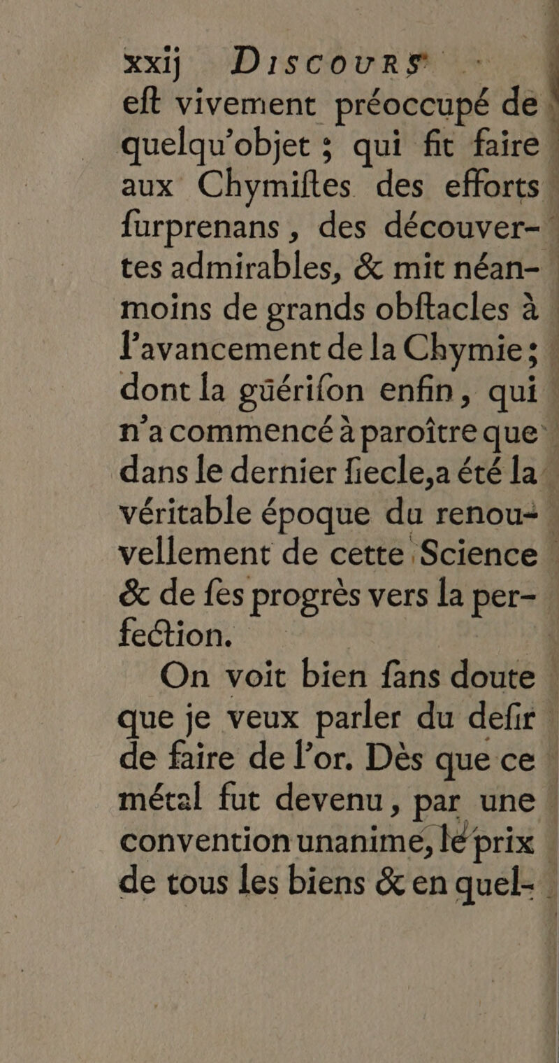 PES xx) Discours | eft vivement préoccupé de quelqu’objet ; qui fit faire. aux Chymiles des efforts. furprenans , des découver- tes admirables, &amp; mit néan- moins de grands obftacles à : l'avancement de la Chymie; ! | dont Îa güérifon enfin, qui! n'acommencé à paroître que dans le dernier fiecle,a été la” véritable époque du renou:… vellement de cette Science &amp; de fes progrès vers la per- fection. À On voit bien fans doute : que je veux parler du defir. de faire de l'or. Dès que ce : métal fut devenu, par une « convention unanime, lé prix | de tous les biens &amp; en quel-