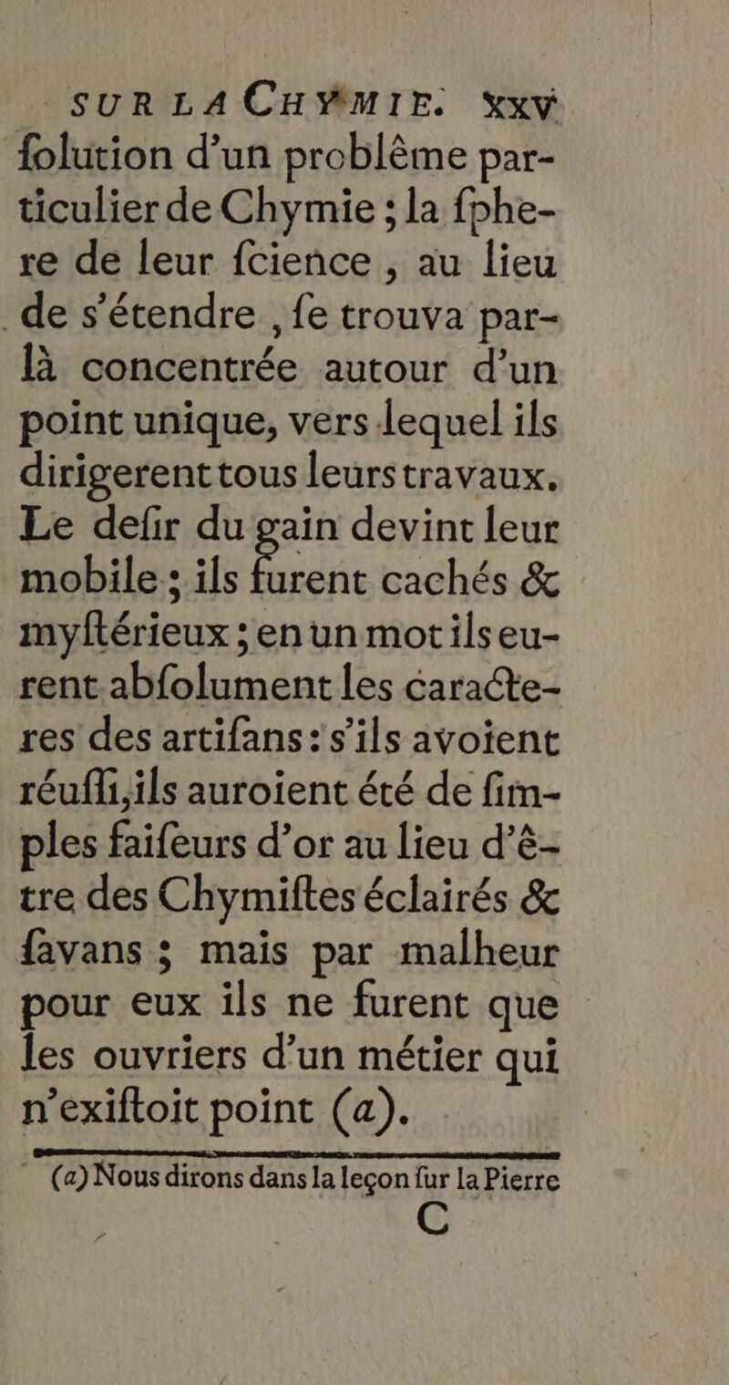 folution d’un problème par- ticulier de Chymie ; la fphe- re de leur fcience , au lieu _de s'étendre , fe trouva par- à concentrée autour d’un point unique, vers Lequel ils dirigerenttous leurstravaux. Le defir du gain devint leur mobile ; ils ps cachés &amp; myftérieux ; en un motilseu- rent abfolument les caracte- res des artifans: s'ils avoient réufli,ils auroient été de fim- ples faifeurs d’or au lieu d’ê- tre des Chymiftes éclairés &amp; favans ; maïs par malheur pour eux ils ne furent que les ouvriers d’un métier qui n’exiftoit point (a). EE ST ONE Ce en Eu ] (a) Nous dirons dans la leçon fur la Pierre