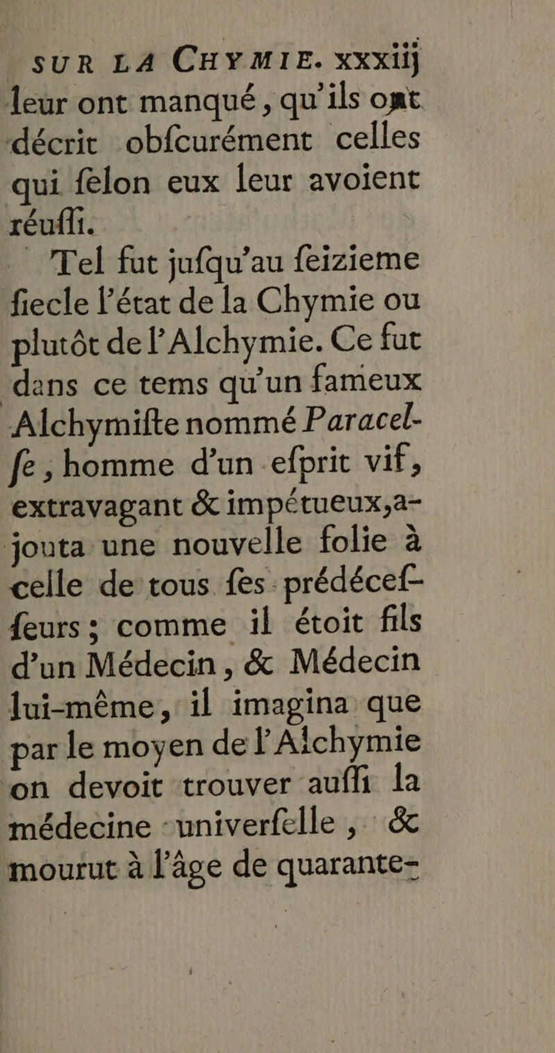 leur ont manqué, qu’ils opt décrit obfcurément celles qui felon eux leur avoient réufi. Tel fut jufqu’au feizieme fiecle l’état de la Chymie ou plutôt de lAlchymie. Ce fat ‘dans ce tems qu’un fameux Alchymifte nommé Paracel- fe ; homme d’un efprit vif, extravagant &amp; impétueux,a- jouta une nouvelle folie à celle de tous fes prédécef- feurs ; comme il étoit fils d’un Médecin, &amp; Médecin lui-même, il imagina que par le moyen de Alchymie ‘on devoit trouver aufli la médecine -univerfelle , &amp; mourut à l’âge de quarante-