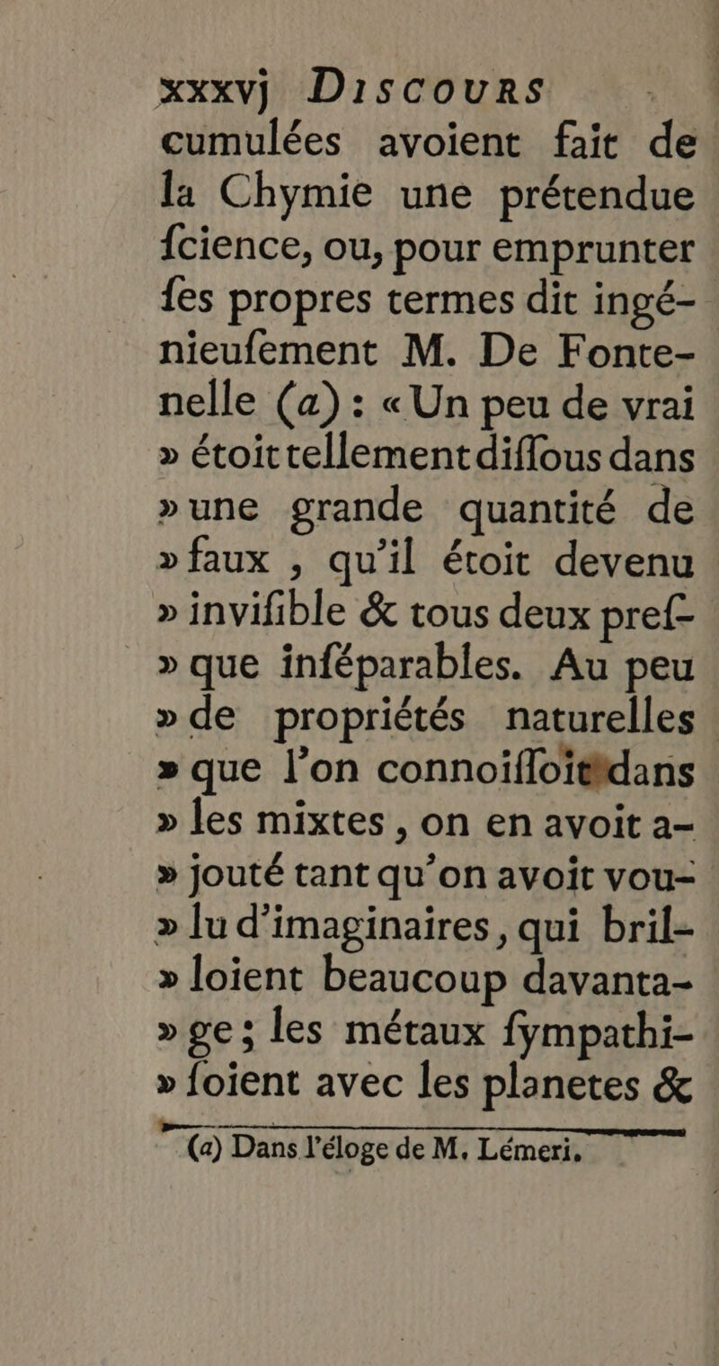 cumulées avoient fait de la Chymie une prétendue {cience, ou, pour emprunter {es propres termes dit ingé- nieufement M. De Fonte- nelle (a) : « Un peu de vrai » étoittellementdiflous dans »une grande quantité de »faux , qu’il étoit devenu » invifible &amp; tous deux pref- _»que inféparables. Au peu » de propriétés naturelles. » que l’on connoïfloitidans » les mixtes , on en avoit a- » jouté tant qu’on avoit vou- » Ju d’imaginaires, qui bril- » Joient beaucoup davanta- » ges les métaux fympathi- » foient avec les planetes &amp; RATE (a) Dans l'éloge de M, Lémeri.