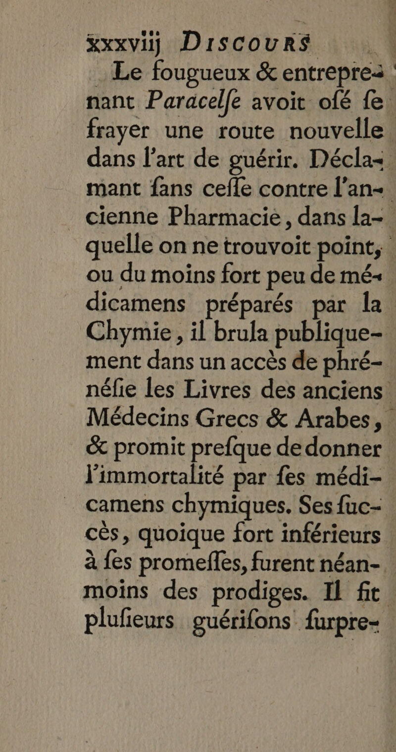 &amp;xxviÿ DISCOURS | . Le fougueux &amp; entreprea nant Paracelle avoit ofé fe: frayer une route nouvelle dans l'art de guérir. Décla= mant fans cefle contre l’an- cienne Pharmacie, dans la- quelle on ne trouvoit point, ou du moins fort peu de mé- dicamens préparés par la Chymie, il brula publique- ment dans un accès de phré- néfie les Livres des anciens Médecins Grecs &amp; Arabes, &amp; promit prefque de donner J'immortalité par fes médi- camens chymiques. Ses fuc- cès, quoique fort inférieurs à fes promefles, furent néan- moins des prodiges. Il fit plufieurs guérifons furpre-