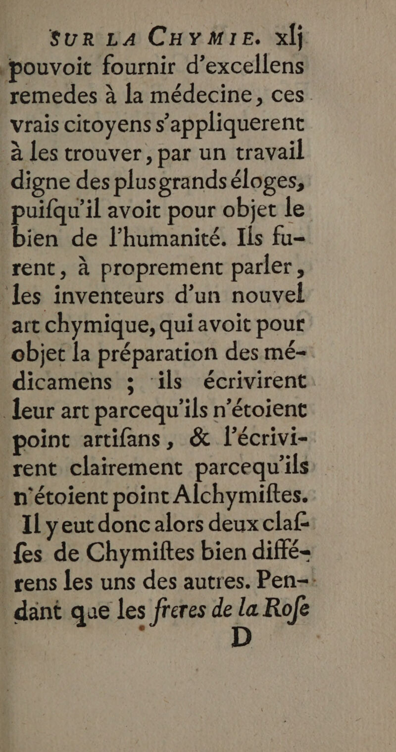 pouvoit fournir d’excellens remedes à la médecine, ces vrais citoyens s’appliquerent à Les trouver, par un travail digne des plusgrandséloges, puifqu’il avoit pour objet le bien de l'humanité. Ils fu- rent, à proprement parler, les inventeurs d’un nouvel art chymique, qui avoit pour objet la préparation des mé- dicamens 3; ‘ils écrivirent leur art parcequ'’ils n’étoient point artifans, &amp; l’écrivi- rent clairement parcequ'’ils _ n'étoient point Alchymiftes. 11 y eut donc alors deux claf- fes de Chymiftes bien difté- rens les uns des autres. Pen-: _ dant que les freres de la Rofe ; D |