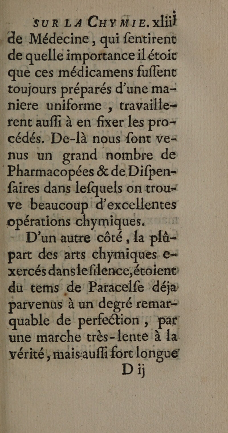 : de Médecine, qui fentirent de quelle importance ilétoit que ces médicamens fuflent toujours préparés d’une ma- niere uniforme , travaille rent aufh à en fixer les pro- cédés. De-[à nous font ve- nus un grand nombre de Pharmacopées &amp; de Difpen- faires dans lefquels on trou- ve beaucoup d'excellentes opérations chymiques. D'un autre côté , la plû- part des'arts chymiques e- xercés danslefilence;étoient: du tems de Paracelfe déja parvenus à un degré remar- quable de perfection ; par une marche très-lente à la | vérité, maisauff fort longue D ï