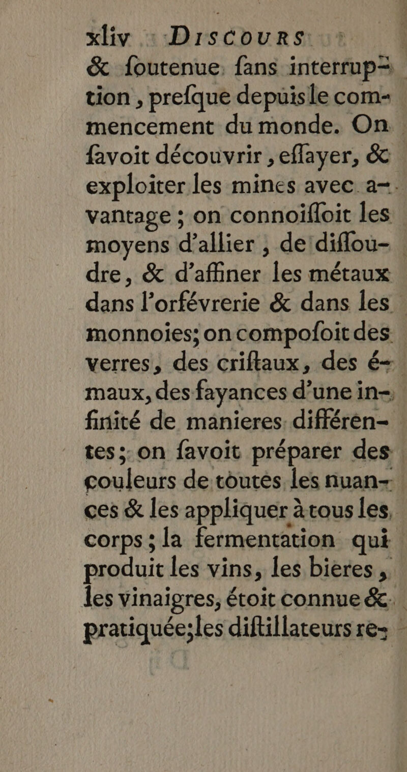 &amp; foutenue, fans interrup= tion , prefque depuisle com- mencement du monde. On: favoit découvrir , effayer, &amp; exploiter les mines avec a-. vantage ; on connoifloit les moyens d’allier , de diflou- | dre, &amp; d'affiner les métaux dans l’orfévrerie &amp; dans les monnoies; on compofoit des verres, des criflaux, des é= maux, des fayances d’une in-, finité de manieres; différen- tes: on favoit préparer des couleurs de toutes les nuan- ces &amp; les appliquer àtous les, corps ; la fermentation qui produit les vins, les bieres ; les vinaigres, étoit connue &amp;c.. pratiquéeiles diftillateurs res ”