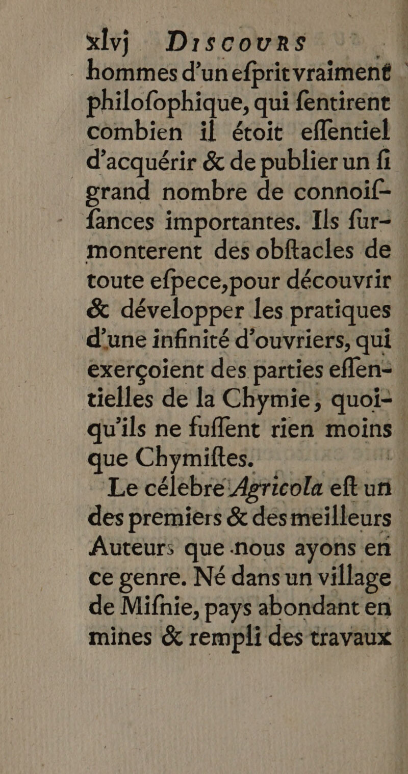 hommes d’un efpritvraiment | philofophique, qui fentirent combien il étoit eflentiel _ d'acquérir &amp; de publier un fi grand nombre de connoif- fances importantes. Ils fur- . monterent des obftacles de toute efpece,pour découvrir &amp; développer les pratiques d’une infinité d'ouvriers, qui exerçoient des parties eflen- tielles de la Chymie;, quoi- qu'ils ne fuflent rien moins. que Chymiftes. | Le célebre:Agricola eft un des premiers &amp; des meilleurs Auteurs que nous ayons en ce genre. Né dans un village de Mifhnie, pays abondant en mines &amp; rempli des travaux |