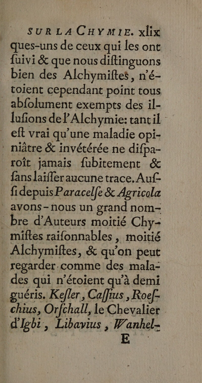 Ques-uns de ceux qui les ont fuivi &amp; que nous diftinguons bien des Alchymiftes, n'é- toient cependant point tous . abfolument exempts des il- lufions de? Alchymie: tantil ef vrai qu’une maladie opi- ‘ niâtre &amp; invétérée ne difpa- roît jamais fubitement &amp; _ fanslaïfleraucune trace. Auf fidepuisParacel[e &amp; Agricola * avons-nous un grand nom- _ bre d’Auteurs moitié Chy- _ miftes raïfonnables, moitié Alchymiftes, &amp; qu’on peut _regarder.comme des mala- _ des qui n’étoient qu’à demi _guéris. Kefler, Caffius , Roel- chius, Orfchall, le Chevalier d'Igbi, Libavius , Wanhel-