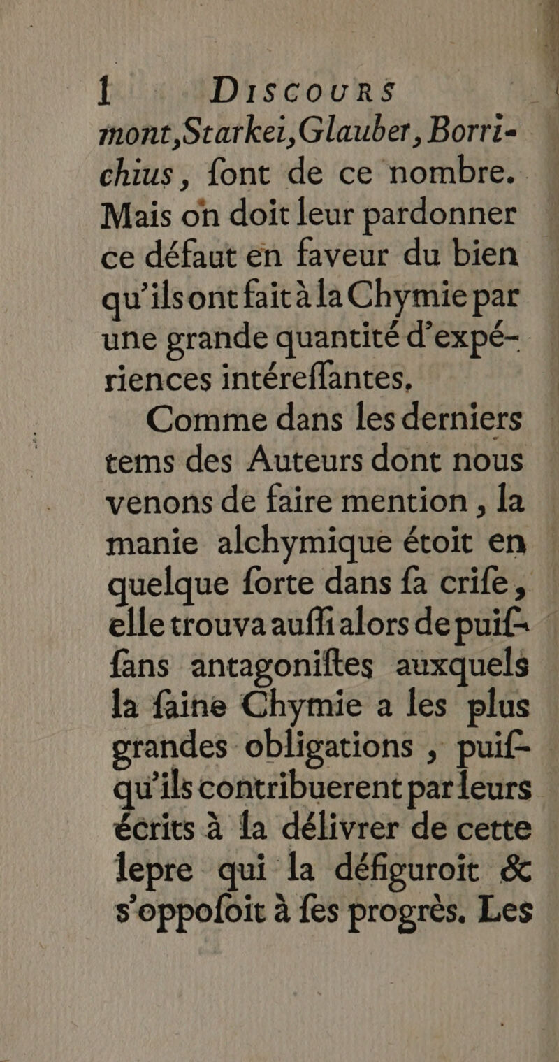 Mais on doit leur pardonner ce défaut en faveur du bien qu’ilsont fait à la Chymie par riences intéreflantes, Comme dans les derniers tems des Auteurs dont nous venons de faire mention , la manie alchymique étoit en fans antagoniftes auxquels la faine Chymie a les plus grandes obligations ; puif- qu'ils contribuerent parleurs écrits à {a délivrer de cette lepre qui la défiguroit &amp; s’oppoloit à {es progrès. Les