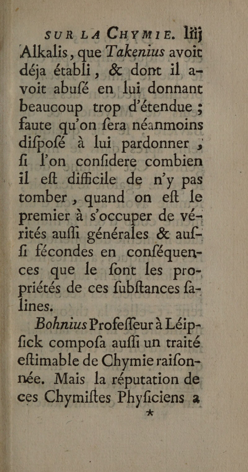 Alkalis, que T'akenius avoit déja établi, &amp; dont il a- voit abufé en lui donnant beaucoup trop: d’étendue : faute qu'on fera néanmoins difpofé à lui pardonner ; fi lon confidere combien tomber , quand on eft le premier à s'occuper de vé- rités aufh générales &amp; auf- fi fécondes en conféquen- ces que le font les pro- priétés de ces fubftances fa- lines. Bohnius Profeffeur à Léip- fick compofa aufli un traité eftimable de Chymieraifon- née. Mais la réputation de ces Chymiftes Phyficiens a k