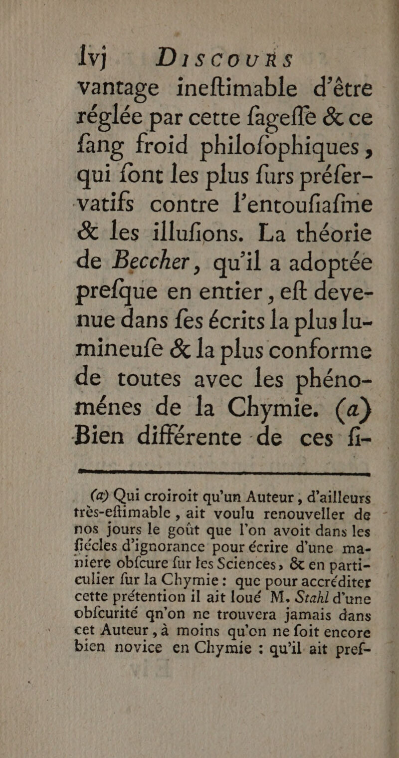 Ivy, Discours vantage ineftimable d’être réglée par cette fagefle &amp; ce fang froid philofophiques, qui font les plus furs préfer- vatifs contre l’entoufafine &amp; les illufions. La théorie de Beccher, qu'il a adoptée prefque en entier , eft deve- nue dans fes écrits la plus lu- mineufe &amp; la plus conforme de toutes avec les phéno- ménes de la Chymie. (a) Bien différente de ces f- (a) Qui croiroit qu’un Auteur , d’ailleurs très-eftimable , ait voulu renouveller de - nos jours le goût que l'on avoit dans les fiécles d’ignorance pour écrire d’une ma- niere obfcure fur fes Sciences, &amp; en parti- culier fur la Chymie: que pour accréditer cette prétention il ait loué M. Stahl d’une obfcurité qn’on ne trouvera jamais dans cet Auteur , à moins qu'on ne foit encore bien novice en Chymie : qu’il ait pref-