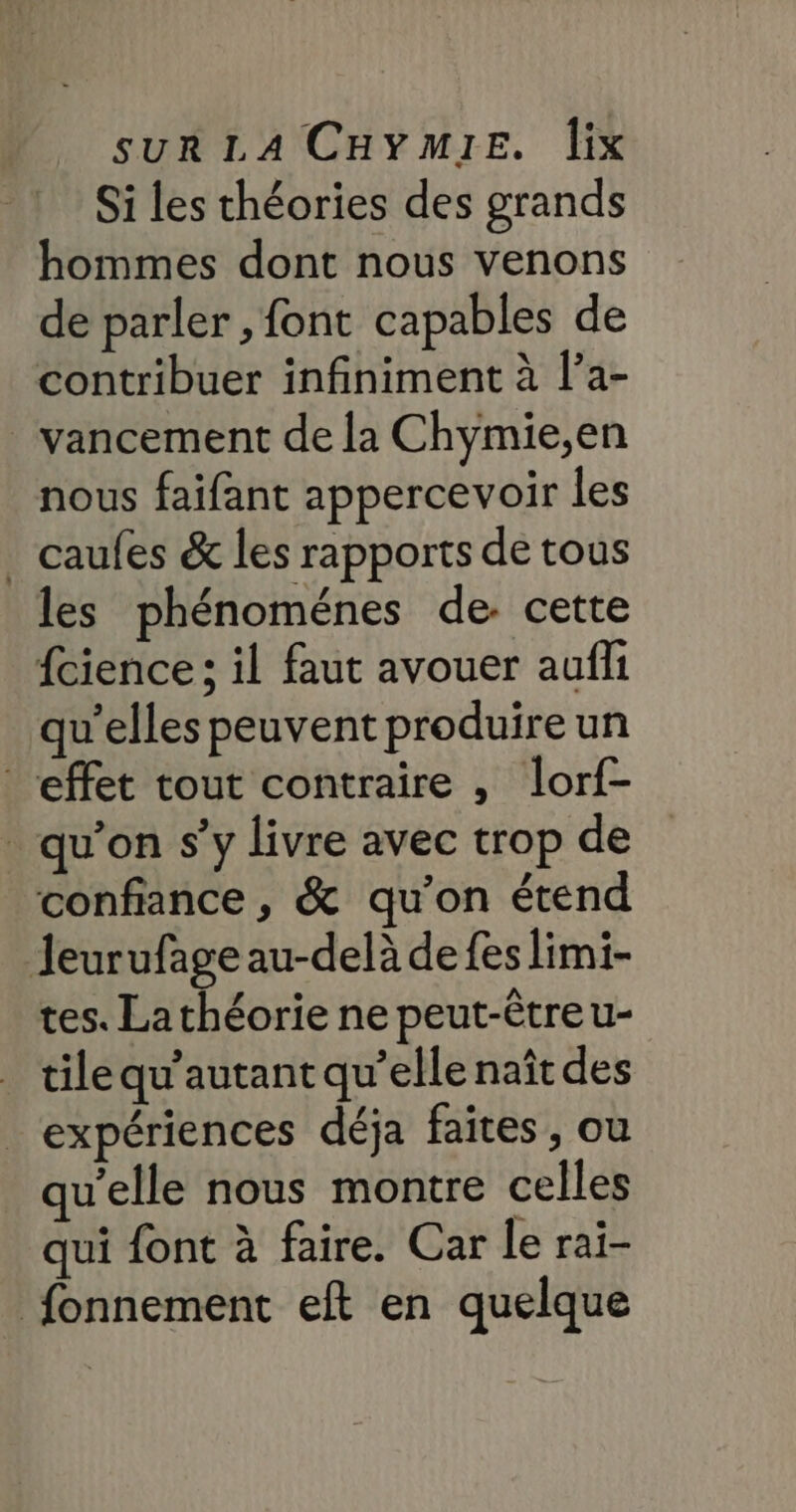 Si les théories des grands hommes dont nous venons de parler , font capables de contribuer infiniment à l’a- vancement de la Chymie,en nous faifant appercevoir les _ caufes &amp; les rapports de tous les phénoménes de cette {cience : il faut avouer aufli qu’elles peuvent produire un effet tout contraire , lorf- qu’on s’y livre avec trop de confiance , &amp; qu’on étend Jeurufage au-delà de fes limi- tes. Lathéorie ne peut-êtreu- tilequ'autant qu’elle naît des expériences déja faites , ou qu'elle nous montre celles qui font à faire. Car le rai- fonnement eft en quelque