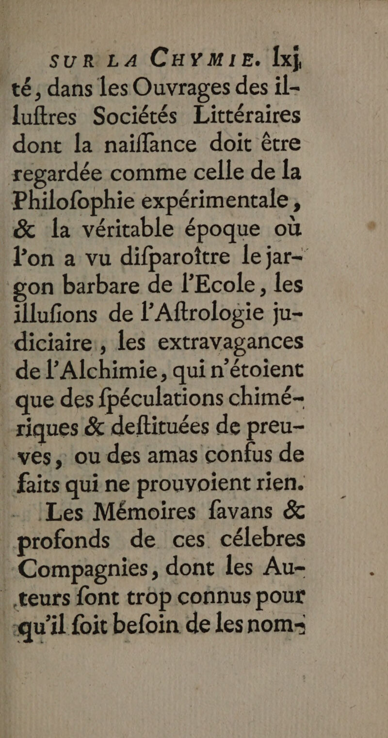 té, dans les Ouvrages des il- luftres Sociétés Littéraires dont la naïffance doit être regardée comme celle de la Philofophie expérimentale, &amp; la véritable époque où lon a vu difparoître le jar- gon barbare de l'Ecole, les illufions de l’Aftrologie ju- diciaire:, les extravagances _ de PAlchimie, qui n'étoient _ que des fpéculations chimé- _riques &amp; deftituées de preu- ves ou des amas confus de faits qui ne prouvoient rien. Les Mémoires favans &amp; profonds de ces célebres Compagnies, dont les Au- teurs font trop connus pour qu’il foit befoin de lesnom-