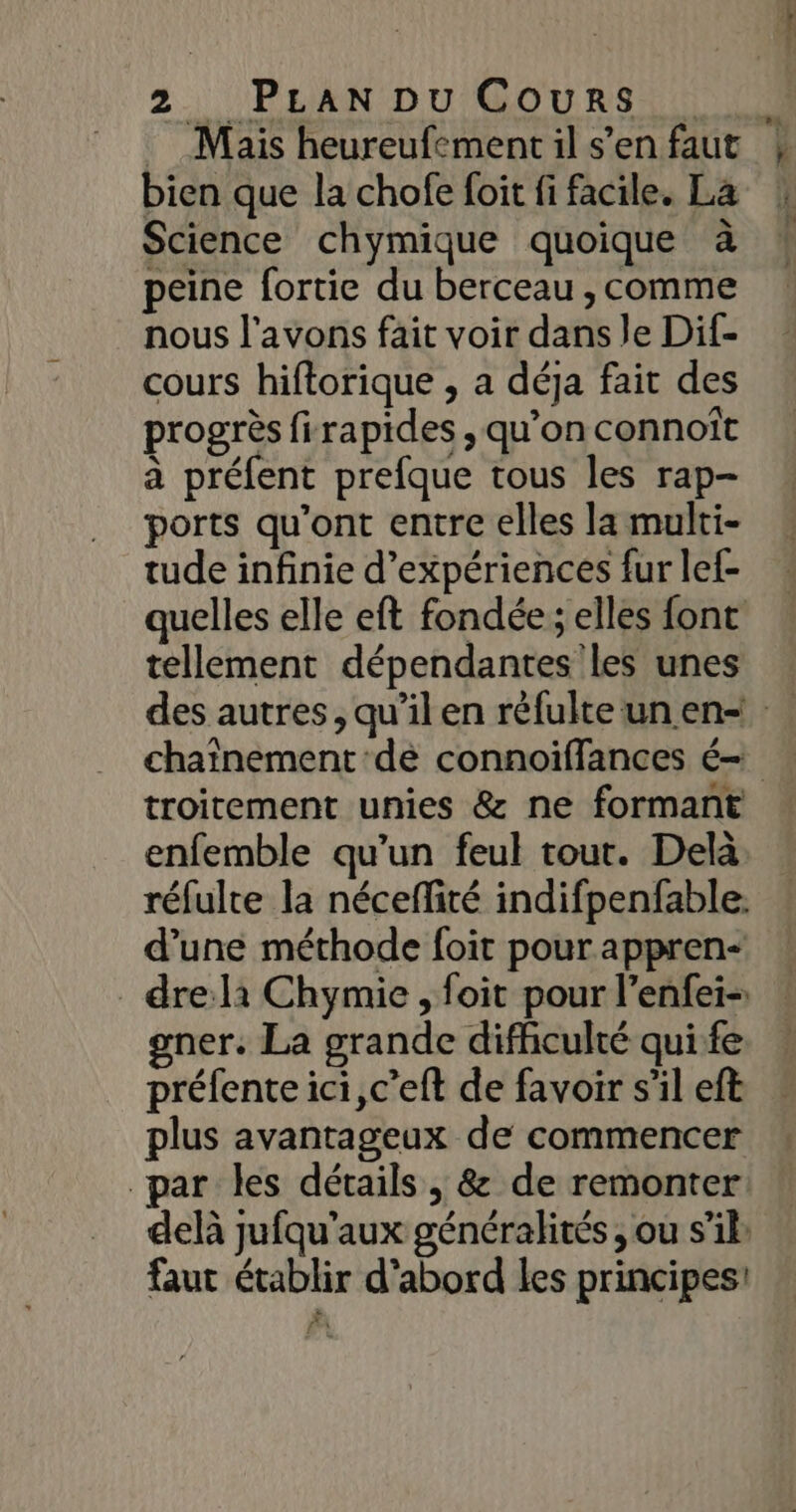 Mais heureufement il s’en faut bien que la chofe foit fi facile. La Science chymique quoique à peine fortie du berceau , comme nous l'avons fait voir dans le Dif- cours hiftorique , a déja fait des progrès firapides , qu’on connoît à préfent prefque tous les rap- ports qu'ont entre elles la multi- tude infinie d'expériences fur lef- quelles elle eft fondée; elles font tellement dépendantes les unes troitement unies &amp; ne formant enfemble qu’un feul tout. Delà réfulte la néceflité indifpenfable. d’une méthode foit pour appren- drelà Chymie , foit pour l’enfei-: gner. La grande diffculté qui fe préfente ici, c’eft de favoir s’il eft plus avantageux de commencer par les détails , &amp; de remonter delà jufqu'aux généralités , ou s’il: faut établir d'abord les principes! FA 4