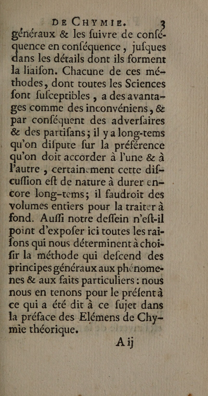 généraux &amp; les fuivre de confé- «En en conféquence , Jufques dans les détails dont ils forment la liaifon. Chacune de ces mé- thodes, dont toutes les Sciences font fufcepribles , a desavanta- ges comme des inconvéniens , &amp; par conféquent des adverfaires &amp; des partifans; il y a long-tems qu'on difpute fur la préférence qu'on doit accorder à l’une &amp; à VPautre , certain:ment cette dif- cuffion eft de nature à durer en- core long-tems; il faudroit des volumes entiers pour la traiter à fond. Auffi notre deffein n’eft-il point d’expofer ici toutes les rai- fons qui nous déterminent à choi- fir la méthode qui defcend des principes généraux aux phénome- nes &amp; aux faits particuliers : nous nous en tenons pour le préfentà ce qui a été dir à ce fujet dans la préface des Elémens de Chy- mie théorique. | T, A