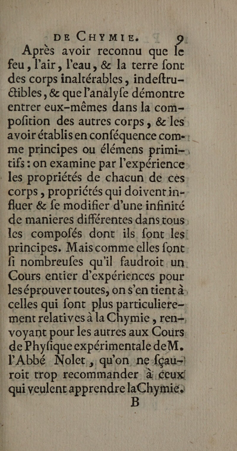 Après avoir reconnu que Île feu , l'air, l'eau, &amp; la terre font des corps inalrérables , indeftru- étibles , &amp; que l’analyfe démontre entrer eux-mêmes dans la com- polition des autres corps, &amp;les avoir établis en conféquence come: me principes ou élémens primi-; tifs : on examine par l'expérience. les propriétés de chacun de ces corps ; proprictés qui doiventin- fluer &amp; fe modifier d’une infinité de manieres différentes dans tous: les compofés dont ils font les! principes. Maiscomme elles font fi nombreufes qu'il faudroit un. Cours entier d’expériences pour leséprouver toutes, on s’en tient à, celles qui font plus particuliere- ment relatives à la Chymie , ren. voyant pour les autres aux Cours de Phyfique expérimentale deM. l'Abbé Nolet., qu'on ne-fçau-) roit trop recommander à écux! qui veulent apprendre laChymie. B