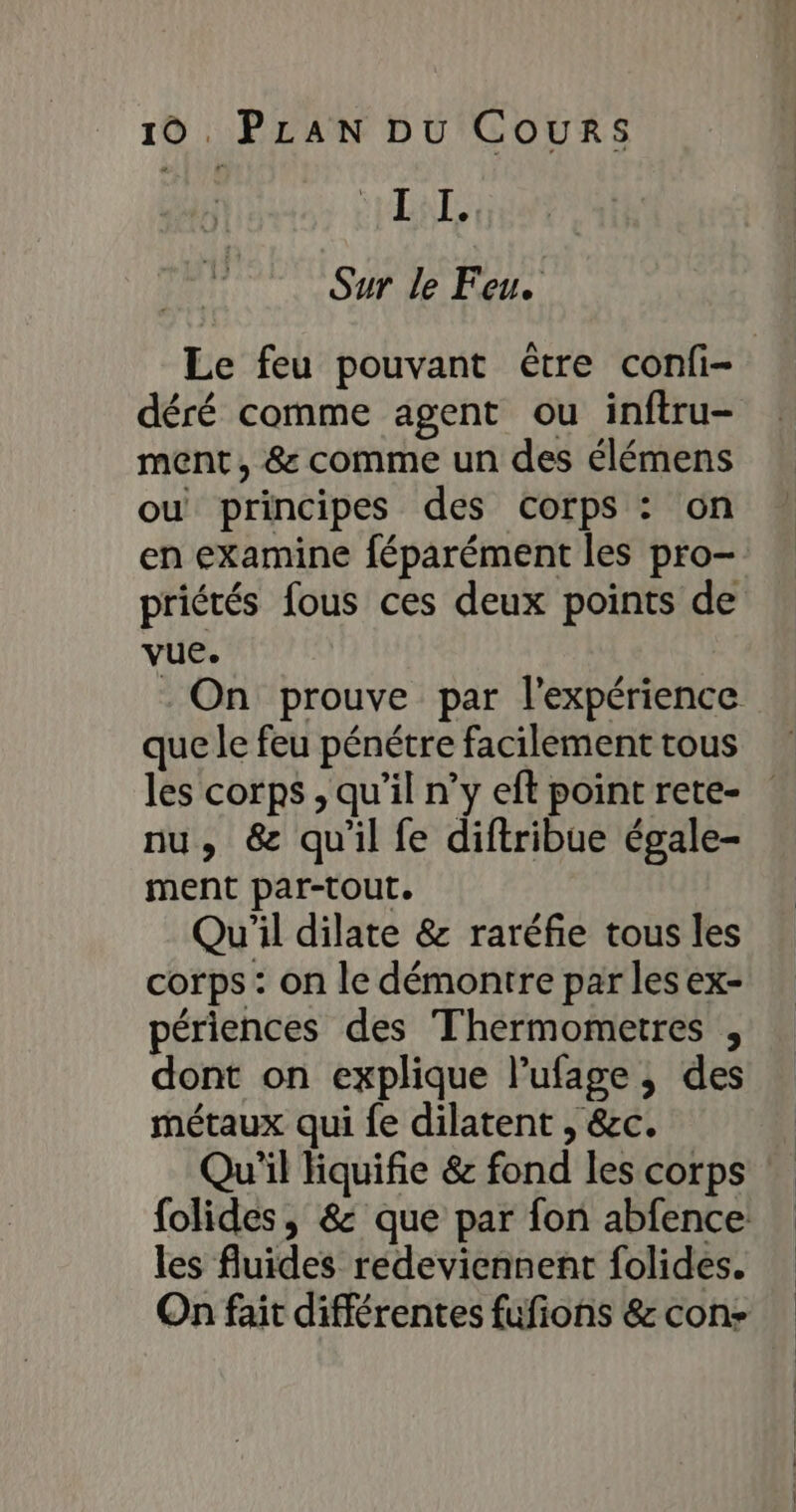 | I I. Sur le Feu. Le feu pouvant être confi- déré comme agent ou inftru- ment, &amp; comme un des élémens ou principes des corps : on en examine féparément les pro- priétés fous ces deux points de vue. - On prouve par l'expérience que le feu pénétre facilement tous les corps , qu’il n’y eft point rete- nu, &amp; qu'il fe diftribue égale- ment par-tout. Qu'il dilate &amp; raréfie tous les corps : on le démontre par les ex- périences des Thermometres , dont on explique l’ufage ; des métaux qui fe dilatent , &amp;c. Qu'il Hiquifie &amp; fond les corps folides, &amp; que par fon abfence les fluides redeviennent folides. On fait différentes fufions &amp; con-