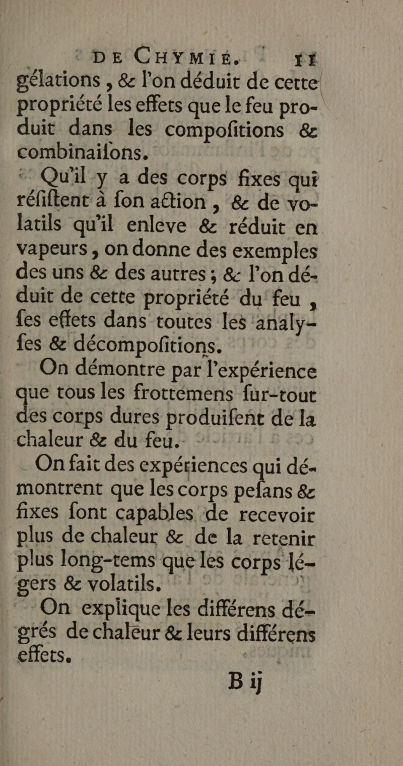 _ PDHEe CHYMiÉ. © fi gélations , &amp; l’on déduit de cette propriété les effets que le feu pro- duit dans les compofitions &amp; combinaïlons. ‘ Qu'il y a des corps fixes qui réfiftent à fon aîion , &amp; de vo- latils qu'il enleve &amp; réduit en vapeurs , on donne des exemples des uns &amp; des autres ; &amp; l’on dé- duit de cette propriété du’ feu , fes effets dans toutes les ‘analy- fes &amp; décompofitions. On démontre par l'expérience que tous les frottémens fur-tout des corps dures produifent de la chaleur &amp; du feu. -. de . On fait des expériences qui dé- montrent que les corps du &amp;z fixes font capables de recevoir plus de chaleur &amp; de la retenir plus long-tems que les corps lé- gers &amp; volatils, + On explique les différens dé- grés de chaleur &amp; leurs différens effets. hu B ï