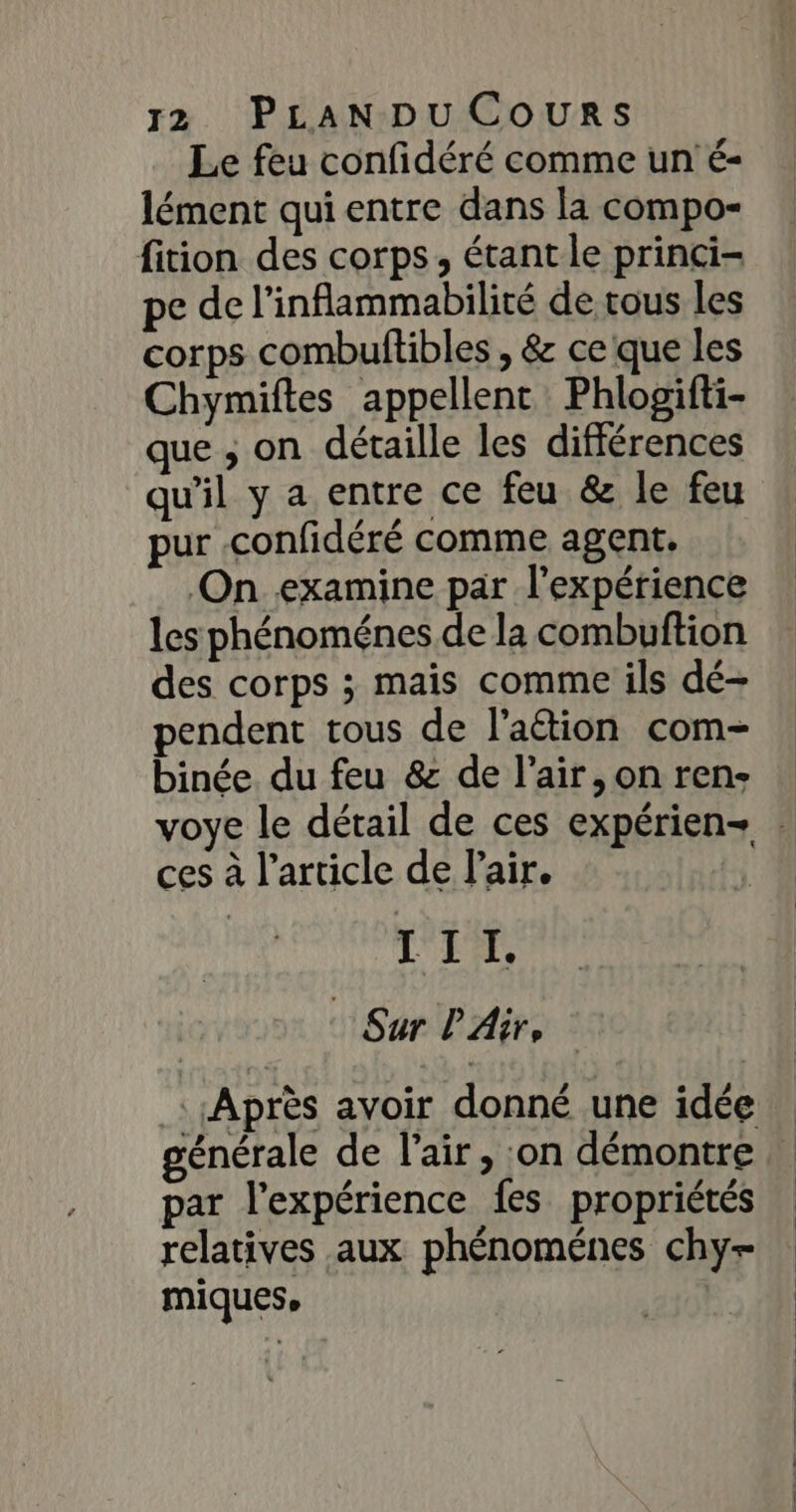 Le feu confidéré comme un é- lément qui entre dans la compo- fition des corps, étant le princi- pe de l’inflammabilité de tous les corps combuftibles , &amp; ce que les Chymiftes appellent Phlogifti- que ; on détaille les différences qu'il y a entre ce feu &amp; le feu pur .confidéré comme agent. On examine par l'expérience les phénoménes de la combuftion des corps ; mais comme ils dé- pendent tous de l'attion com- binée. du feu &amp; de l'air, on ren- ces à l’article de l'air. | VER, : Sur PAir, générale de l'air, on démontre par l’expérience fes propriétés relatives aux phénoménes chy+ miques,