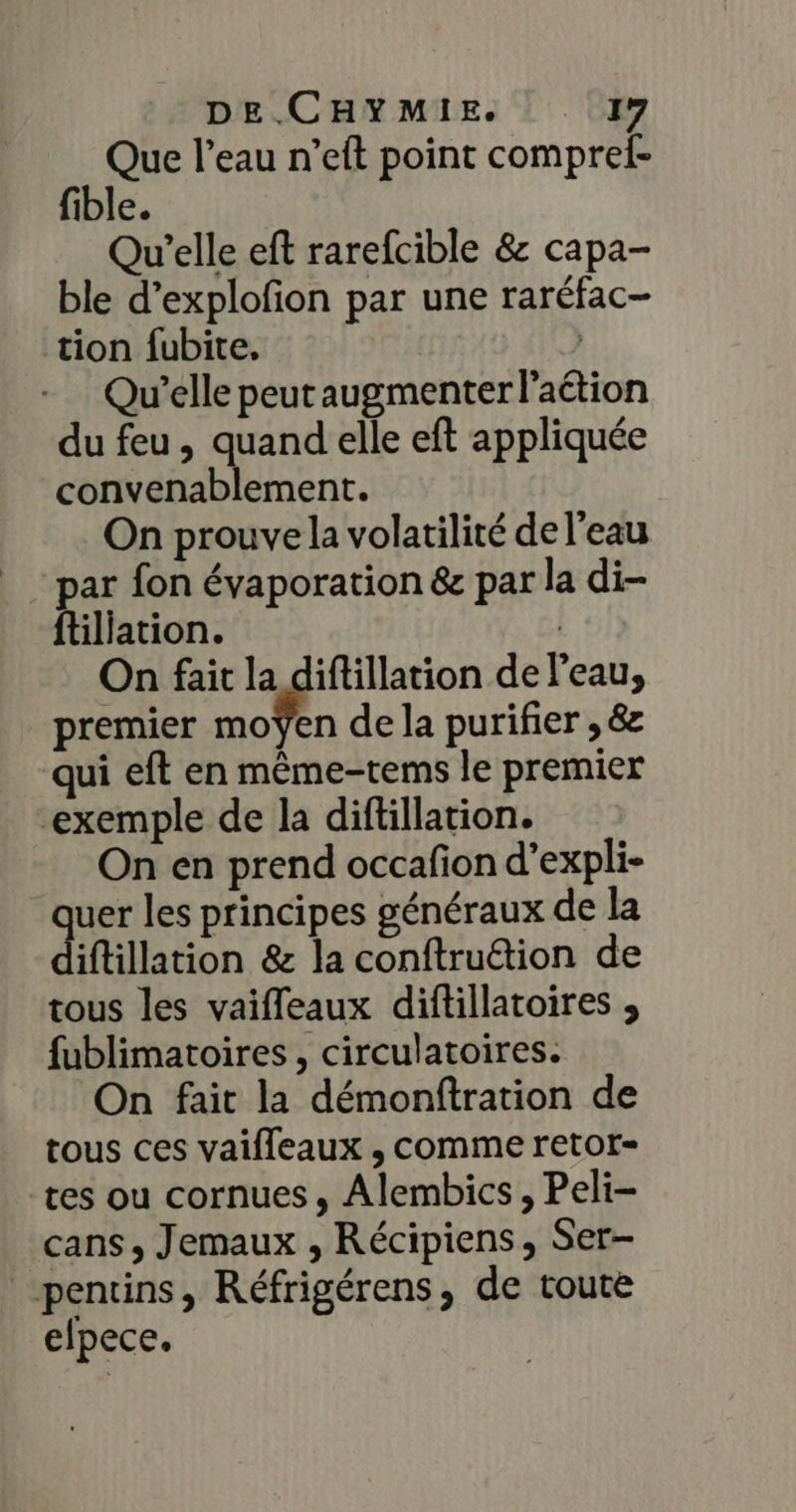 Que l’eau n’eft point compref- fible. Qu'elle eft rarefcible &amp; capa- ble d’explofion par une raréfac- tion fubite. | Qu'elle peut augmenter l'aétion du feu , quand elle eft appliquée convenablement. On prouve la volatilité de l'eau par fon évaporation &amp; par la di- ftiliation. | On fait la difillation de l'eau, premier moÿen de la purifier , &amp; qui eft en même-tems le premier “exemple de la diftillation. On en prend occafion d’expli- ques les principes généraux de la iftillation &amp; la conftruétion de tous les vaifleaux diftillatoires , fublimatoires , circulatoires. On fait la démonftration de tous ces vaifleaux , comme retot- tes ou cornues ; Alembics, Peli- cans, Jemaux , Récipiens, Ser- pentins, Réfrigérens, de toute elpece.