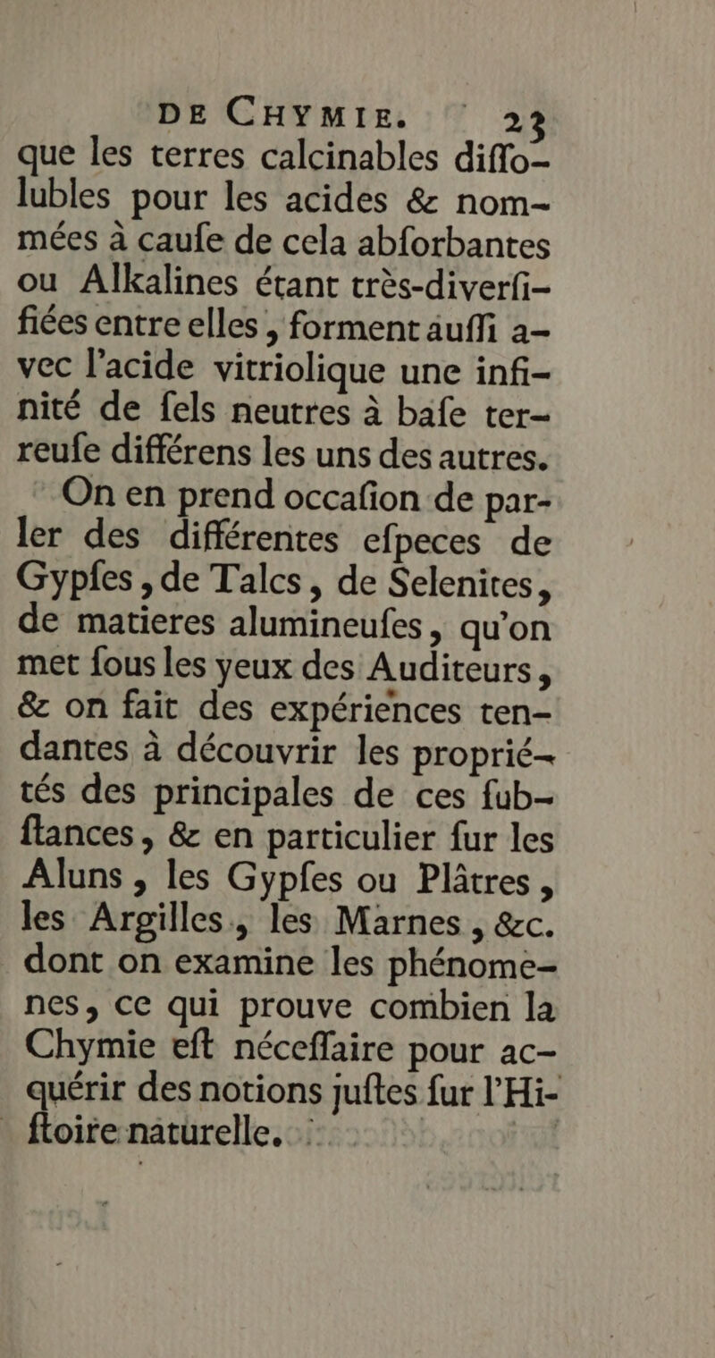 que les terres calcinables diflo- lubles pour les acides &amp; nom- mées à caufe de cela abforbantes ou Alkalines étant très-diverfi- fiées entre elles , forment auffi a- vec l'acide vitriolique une inf- nité de fels neutres à bafe ter- reufe différens les uns des autres. On en prend occafion de par- ler des différentes efpeces de Gypfes , de Talcs, de Selenites, de matieres alumineufes , qu'on met fous les yeux des Auditeurs, &amp; on fait des expériences ten- dantes à découvrir les proprié- tés des principales de ces fub- flances , &amp; en particulier fur les Aluns , les Gypfes ou Plâtres, les Arpgilles., les Marnes , &amp;c. dont on examine les phénome- nes, ce qui prouve combien la Chymie eft néceflaire pour ac- quérir des notions juftes fur l’Hi- _ floire naturelle.