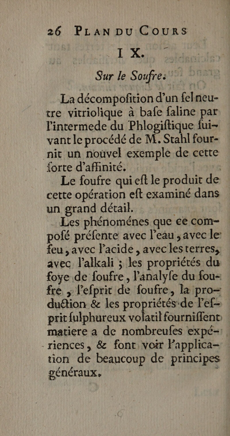 NE RSR Sur le Soufres La décompofition d’un felneu- tre vitriolique à bafe faline par l'intermede du Phlogiftique fui- vant le procédé de M. Stahl four- nit un nouvel exemple de cette {orte d’afhnité. pe Le foufre qui eft le produit de cette opération eft examiné dans un grand détail. Les phénoménes que ee com- pofé préfente avec l’eau ; avec le: feu ,avec lacide , avec lesterres, avec. l’alkali ; les propriétés du foye de foufre, l’analyfe du fou- fre ; l’efprit de foufre, la pro- duétion &amp; les propriétés'de lef- prit fulphureux volatil fourniffent matiere a de nombreufes expé- -riences, &amp; font, voir Fapplica- tion de beaucoup de principes DÉNÉTAUX,