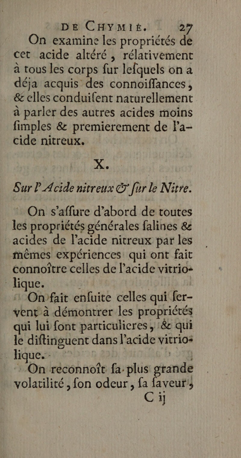 On examine les propriétés de cet acide altéré , rélativement à tous les corps fur lefquels on a déja acquis des connoiffances, &amp; elles conduifent naturellement à parler des autres acides moins fimples &amp; premierement de Fa- cide nitreux. X. Sur Acide nitreux © [ur le Nitre. _ : On s'affure d’abord de toutes les propriétés générales falines &amp; acides de l’acide nitreux par les mêmes expériences qui ont fait connoître celles de l'acide vitrio- lique. | 1 Onrfait enfuite celles qui fer- vent à démontrer les propriétés qui lui font particulieres , :&amp;c qui le diftinguent dans l'acide vitrios … Hique. | 11% : On reconnoît fa plus grande volatilité ; fon odeur, fa faveur’; Ci